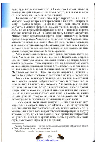 туди, куди нас гнала люта стихія. Нема чого й ка:іати, що всі ці
дванадцять днів я щохвилини чекав смерті, та іі ніхто на кора­
блі не сподівався, що залишиться живим.
Та мучив нас не тільки жах перед бурею: один з наших
матросів помер від тропічної пропасниці, а ще двох —матроса та
юнгу — змило в море. На дванадцятий день шторм почав
ущухати, і капітан проробив якомога точніші виміри. Вияви­
лось, що ми перебуваємо приблизно під 1Г північної широти,
але нас віднесло на 22° на захід від мису Святого Августина.
Ми були тепер недалеко від берегів Гвіани’чи північної частини
Бразилії, за річкою Амазонкою, ближче до річки Оріноко, відо­
мішої в тих краях під назвою Великої ріки. Капітан порадився
зі мною, куди тримати курс. Оскільки судно дало течу й навряд
чи було придатне для далекого плавання, він вважав, що най­
краще повернути назад, до берегів Бразилії.
Але я рішуче заперечив. Урешті-решт, вивчивши карти бе­
регів Америки, ми побачили, що аж до Караїбських островів
нам не трапиться жодної заселеної країни, де можна було б
знайти допомогу, і тому вирішили йти на Барбадос^, до якого,
за нашими розрахунками, можна було добратись за два тижні,
бо нам довелося б трохи збочити, щоб не потрапити в течію
Мексіканської затоки. Отже, до берегів Африки ми пливти не
могли, бо корабель треба було лагодити, а екіпаж —поповнити.
Тому ми змінили курс і стали тримати на північно-західний
захід, маючи на думці добратись до якогось із островів, що на­
лежали Англії, і дістати там допомогу. Але доля вирішила інак­
ше: коли ми досягли 12°18' північної широти, налетів другий
шторм; він так само, як і перший, навально погнав нас на захід
і відніс так далеко від торговельних шляхів, що якби ми навіть
не загинули від розбурханої стихії, то однаково нас би з’їли
людожери, бо вернутись на батьківщину не було надії.
Якось уранці, коли ми отак бідували,—вітер усе ще не вщу­
хав,—один з матросів вигукнув: «Земля!» —але не встигли ми
вибігти з каюти, щоб довідатись, де ми, як наш корабель сів на
мілину. Тієї ж миті вода від раптової зупинки ринула на палубу
з такою силою, що ми вже вважали себе пропащими: прожогом
кинулись ми вниз до закритих приміїцень, шукаючи там захи­
сту від морського шумовиння та бризок.
^Гвіана (нині Гайана) — на той час голландська колонія в Південній Амери­
ці біля узбережжя Атлантичного океану.
^ Барбадос — острів у Атлантичному океані.
^ 134 ^
www.testosvit.com
 