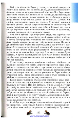 Той, хто ніколи не бував у такому становищі, навряд чи
уявить наш відчай. Ми не знали, де ми, до якої землі нас при­
било, острів це чи материк, заселений він чи ні. Хоч буря люту­
вала трохи менше, ніж раніше, ми не мали надії, що наше судно
продержиться навіть кілька хвилин, не розбившись ущент,
якщо тільки вітер якимсь дивом не зміниться. Словом, ми
сиділи, поглядаючи один на одного, будь-якої хвилини
чекаючи смерті, і кожен готувався перейти до іншого світу, бо
в цьому світі нам уже не було чого робити. Втішало нас тільки
те, що, всупереч нашим сподіванням, судно ще не розбилось,
і капітан сказав, що вітер починає стихати.
Хоч нам і здалося, що вітер трохи вщух, але корабель так
міцно сів на мілину, що не було надії зрушити його з місця.
У цьому безпорадному становищі нам залишалось тільки зро­
бити спробу врятувати своє життя будь-якою ціною. Ми мали
дві шлюпки: одна висіла над кормою, але під час шторму її роз­
било об стерно, а потім зірвало й потопило або віднесло в море,
отож на неї нічого було розраховувати. Залишилася друга
шлюпка, та чи можна буде спустити її на воду — важко було
сказати. А проте роздумувати не було часу: кожної хвилини
корабель міг розколотись навпіл; дехто говорив навіть, що він
уже дав тріщину.
У цю тяжку хвилину помічник капітана підійшов до
шлюпки і з допомогою решти матросів перекинув її через борт.
Усі ми —одинадцятеро чоловік —спустилися в шлюпку, відча­
лили й здалися на Боже милосердя та на волю шалених хвиль;
дарма що шторм помітно стихав, усе-таки на берег набігали
страшенні вали, і море справедливо можна було назвати den
wild zee —диким морем, як кажуть голландці.
Тепер наше становище було зовсім безнадійне; хвилі здій­
малися так високо, що ми розуміли: шлюпка не витримає і ми
неминуче потонемо. Йти під вітрилом ми не могли, бо у нас
його не було, та ми й не мали б з нього ніякої користі. Ми гребли
до берега з важким серцем, як люди, що йдуть на страту. Всі ми
добре знали, що як тільки шлюпка підійде ближче до берега,
прибій розтрощить її на тисячу скалок. І, гнані вітром, покла-
даючись на Господнє милосердя, ми налягли на весла, власно­
ручно наближаючи свою загибель.
Який був перед нами берег —скелястий чи піщаний, крутий
чи спадистий,—ми не знали. Єдиною слабкою надією на поря­
тунок була можливість потрапити до якої-небудь бухточки.
www.testosvit.com
 