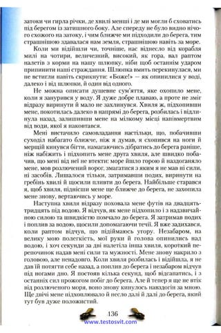 w
затоки чи гирла річки, де хвилі менші і де ми могли б сховатись
під берегом із затишного боку. Але спереду не було видно нічо­
го схожого на затоку, і чим ближче ми підходили до берега, тим
страшнішою здавалася нам земля, страшнішою навіть за море.
Коли ми відійшли чи, точніше, нас віднесло від корабля
милі на чотири, величезний, високий, як гора, вал раптом
налетів з корми на нашу шлюпку, ніби щоб останнім ударом
припинити наші страждання. Шлюпка вмить перекинулася, ми
не встигли навіть скрикнути: «Боже!» —як опинилися у воді,
далеко і від шлюпки, й один від одного.
Не можна описати душевне сум’яття, яке охопило мене,
коли я занурився у воду. Я дуже добре плаваю, а проте не зміг
відразу виринути й мало не захлинувся. Хвиля ж, підхопивши
мене, покотилась далеко в напрямі до берега, розбилась і відли­
нула назад, залишивши мене на мілкому місці напівмертвим
від води, якої я наковтався.
Мені вистачило самовладання настільки, що, побачивши
суходіл набагато ближче, ніж я думав, я схопився на ноги й
мерщій кинувся бігти, намагаючись дібратись до берега раніше,
ніж набіжить і підхопить мене друга хвиля, але швидко поба­
чив, що мені від неї не втекти: море йшло горою й наздоганяло
мене, мов розлючений ворог, змагатися з яким я не мав ні сили,
ні засобів. Лишалося тільки, затримавши подих, виринути на
гребінь хвилі й щосили пливти до берега. Найбільше старався
я, щоб хвиля, піднісши мене ще ближче до берега, не захопила
мене знову, вертаючись у море.
Наступна хвиля відразу поховала мене футів на двадцять-
тридцять під водою. Я відчув, як мене підхопило і з надзвичай­
ною силою та швидкістю помчало до берега. Я затримав подих
і поплив за водою, щосили допомагаючи течії. Я вже задихався,
коли раптом відчув, що підіймаюсь угору. Незабаром, на
велику мою полегкість, мої руки й голова опинились над
водою, і хоч секунди за дві налетіла інша хвиля, короткий пе­
репочинок надав мені сили та мужності. Мене знову накрило з
головою, але ненадовго. Коли хвиля розбилась і відійшла, я не
дав їй потягти себе назад, а поплив до берега і незабаром відчув
під ногами дно. Я постояв кілька секунд, щоб відсапатись, і з
останніх сил прожогом побіг до берега. Але й тепер я ще не втік
від розлюченого моря, воно знову кинулось навздогін за мною.
Ще двічі мене підхоплювало й несло далі й далі до берега, який
тут був дуже положистий.
136
www.testosvit.com
 