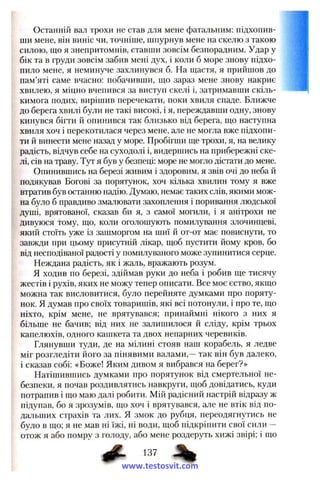 Останній вал трохи не став для мене фатальним; підхопив­
ши мене, він виніс чи, точніше, шпурнув мене на скелю з такою
силою, що я знепритомнів, ставши зовсім безпорадним. Удар у
бік та в груди зовсім забив мені дз^х, і коли б море знову підхо­
пило мене, я неминуче захлинувся б. На щастя, я прийшов до
пам’яті саме вчасно: побачивши, що зараз мене знову накриє
хвилею, я міцно вчепився за виступ скелі і, затримавши скіль­
кимога подих, вирішив перечекати, поки хвиля спаде. Ближче
до берега хвилі були не такі високі, і я, переждавши одну, знову
кинувся бігти й опинився так близько від берега, що наступна
хвиля хоч і перекотилася через мене, але не могла вже підхопи­
ти й винести мене назад у море. Пробігши ще трохи, я, на велику
радість, відчув себе на суходолі і, видершись на прибережні ске­
лі, сів на траву. Тут я був у безпеці: море не могло дістати до мене.
Опинившись на березі живим і здоровим, я звів очі до неба й
подякував Богові за порятунок, хоч кілька хвилин тому я вже
втратив був останню надію. Думаю, немає таких слів, якими мож­
на було б правдиво змалювати захоплення і поривання людської
душі, врятованої, ска;зав би я, з самої могили, і я анітрохи не
дивуюся тому, що, коли оголошують помилування злочинцеві,
який стоїть уже із зашморгом на шиї й от-от має повиснути, то
завжди при цьому присутній лікар, щоб пустити йому кров, бо
від несподіваної радості у помилуваного може зупинитися серце.
Неждана радість, як і жаль, вражають розум.
Я ходив по березі, здіймав руки до неба і робив ще тисячу
жестів і рухів, яких не можу тепер описати. Все моє єство, якщо
можна так висловитися, було перейняте думками про поряту­
нок. Я думав про своїх товаришів, які всі потонули, і про те, що
ніхто, крім мене, не врятувався; принаймні нікого з них я
більше не бачив; від них не залишилося й сліду, крім трьох
капелюхів, одного кашкета та двох непарних черевиків.
Глянувши туди, де на мілині стояв наш корабель, я ледве
міг розгледіти його за пінявими валами,—так він був далеко,
і сказав собі: «Боже! Яким дивом я вибрався на берег?»
Натішившись думками про порятунок від смертельної не­
безпеки, я почав роздивлятись навкруги, щоб довідатись, куди
потрапив і що маю далі робити. Мій радісний настрій відразу ж
підупав, бо я зрозумів, що хоч і врятувався, але не втік від по­
дальших страхів та лих. Я змок до рубця, переодягнутись не
було в що; я не мав ні їжі, ні води, щоб підкріпити свої сили —
отож я або помру з голоду, або мене роздеруть хижі звірі; і що
ф . 137 ^
www.testosvit.com
 