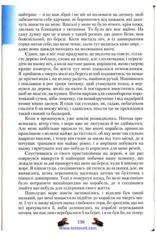 найгірше —я не мав зброї і не міг ні полювати на дичину, щоб
забезпечити себе харчами, ні боронитись від хижаків, які захо­
чуть напасти на мене. Взагалі у мене не було нічого, крім ножа,
люльки та бляшанки з тютюном. То було все моє маііно. На
саму думку про це я впав у такий розпач, що довго бігав, мов
божевільний, по березі. Коли настала ніч, я із завмиранням
серця питав себе, що мене чекає, коли тут водяться хижі звірі,—
адже вони завжди виходять на полювання вночі.
Єдине, що я міг тоді придумати, це вилізти на товсте, гілля­
сте дерево поблизу, схоже на ялину, але з колючками, і переси­
діти на ньому ніч, а коли настане ранок, вирішити, якою смертю
краще померти, бо жити тут мені здавалося неможливим.
Я пройшов з чверть милі від берега вглиб подивитись, чи немає
де прісної води і, на велику радість, знайшов ручай. Напившись
і поклавши в рот трохи тютюну, щоб угамувати голод, я вер­
нувся до дерева, виліз на нього й постарався вмоститись так,
щоб не впасти, заснувши. Потім вирізав для самооборони коро­
тенький сучок, ніби ломачку, сів якнайзручніше і від надмірної
втоми міцно заснув. Я спав так солодко, як, гадаю, небагатьом
спалося б на моєму місці, і здавалось, ніколи ще не прокидався
такий свіжий та бадьорий.
Коли я прокинувся, уже зовсім розвиднілось. Погода про­
яснилась, вітер стих, і море вже не лютувало й не здіймалось.
Але мене найбільше вразило те, що вночі корабель принесло
припливом з мілини майже до тієї скелі, об яку мене так сильно
вдарило хвилею, і тепер він стояв за милю від того місця, де я
ночував: тримався він майже рівно, і я вирішив побувати на
ньому і врятувати хоч що-небудь із корисних для мене речей.
Спустившись із свого пристановища на дереві, я ще раз
озирнувся навкруги й найперше побачив нашу шлюпку, що
лежала милі за дві праворуч від мене на березі, куди Гї викинуло
море. Я пішов туди, сподіваючись дістатися до шлюпки, але, як
виявилось, шлях перепиняла маленька затока чи бухточка з
півмилі завширшки. Тоді я повернув назад, бо мені важливіше
було потрапити якнайшвидше на корабель, де я сподівався
знайти що-небудь для підтримки свого життя.
Пополудні море зовсім заспокоїлось, і відплив був такий
низький, що мені пощастило підійти до корабля на чверть ми­
лі. І тут я знову відчув напад глибокого горя, бо зрозумів, що ми
всі врятувалися б, якби залишились на кораблі: переждавши
шторм, ми щасливо перебралися б на берег, і я не був би, як тепер.
Ф - 138
www.testosvit.com
 