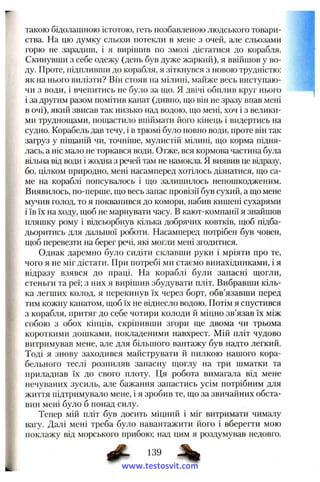 такою бідолашною істотою, геть позбавленою людського товари­
ства. На цю думку сльози потекли в мене з очей, але сльозами
горю не зарадиш, і я вирішив по змозі дістатися до корабля.
Скинувши з себе одежу (день був дуже жаркий), я ввійшов у во­
ду. Проте, підпливши до корабля, я зіткнувся з новою трудністю;
як на нього вилізти? Він стояв на мілині, майже весь виступаю­
чи з води, і вчепитись не було за ш;о. Я двічі обплив круг нього
і за другим разом помітив канат (дивно, що він не зразу впав мені
в очі), який звисав так низько над водою, що мені, хоч і з велики­
ми труднощами, пощастило впіймати його кінець і видертись на
судно. Корабель дав течу, і в трюмі було повно води, проте він так
загруз у піщаній чи, точніше, мулистій мілині, що корма підня­
лась, а ніс мало не торкався води. Отже, вся кормова частина була
вільна від води і жодна з речей там не намокла. Я виявив це відразу,
бо, цілком природно, мені насамперед хотілось дізнатися, що са­
ме на кораблі попсувалось і що залишилось непошкодженим.
Виявилось, по-перше, що весь запас провізії був сухий, а що мене
мучив голод, то я поквапився до комори, набив кишені сухарями
і їв їх на ходу, щоб не марнувати часу. В кают-компанії я знайшов
пляшку рому і відсьорбнув кілька добрячих ковтків, щоб підба­
дьоритись для дальшої роботи. Насамперед потрібен був човен,
щоб перевезти на берег речі, які могли мені згодитися.
Однак даремно було сидіти склавши руки і мріяти про те,
чого я не міг дістати. При потребі ми стаємо винахідниками, і я
відразу взявся до праці. На кораблі були запасні щогли,
стеньги та реї; з них я вирішив збудувати пліт. Вибравши кіль­
ка легших колод, я перекинув їх через борт, обв’язавши перед
тим кожну канатом, щоб їх не віднесло водою. Потім я спустився
з корабля, притяг до себе чотири колоди й міцно зв’язав їх між
собою з обох кінців, скріпивши згори ще двома чи трьома
короткими дошками, покладеними навхрест. Мій пліт чудово
витримував мене, але для більшого вантажу був надто легкий.
Тоді я знову заходився майструвати й пилкою нашого кора­
бельного теслі розпиляв запасну щоглу на три шматки та
приладнав їх до свого плоту. Ця робота вимагала від мене
нечуваних зусиль, але бажання запастись усім потрібним для
життя підтримувало мене, і я зробив те, що за звичайних обста­
вин мені було б понад силу.
Тепер мій пліт був досить міцний і міг витримати чималу
вагу. Далі мені треба було навантажити його і вберегти мою
поклажу від морського прибою; над цим я роздумував недовго.
www.testosvit.com
 