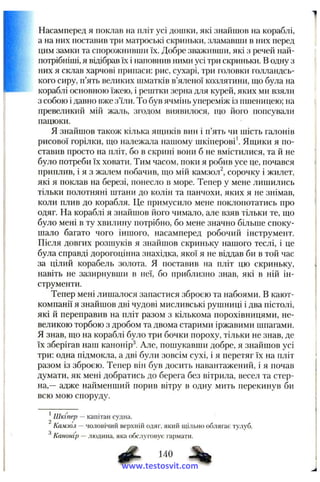 Насамперед я поклав на пліт усі дошки, які знайшов на кораблі,
а на них поставив три матроські скриньки, зламавши в них перед
цим замки та спорожнивши їх. Добре зваживши, які з речей най-
нотрібніші, я відібрав їх і наповнив ними усі три скриньки. В одну з
них я склав харчові припаси: рис, сухарі, три головки голландсь­
кого сиру, п’ять великих шматків в’яленої козлятини, піо була на
кораблі основною їжею, і рештки зерна для курей, яких ми взяли
з собою і давно вже з’їли. То був ячмінь упереміж із пшеницею; на
превеликий мій жаль, згодом виявилося, що його попсували
пацюки.
Я знайшов також кілька ящиків вин і п’ять чи шість галонів
рисової горілки, що належала нашому шкіперові Ящики я по­
ставив просто на пліт, бо в скрині вони б не вмістилися, та й не
було потреби їх ховати. Тим часом, поки я робив усе це, почався
приплив, і я з жалем побачив, що мій камзол^, сорочку і жилет,
які я поклав на березі, понесло в море. Тепер у мене лишились
тільки полотняні штани до колін та панчохи, яких я не знімав,
коли плив до корабля. Це примусило мене поклопотатись про
одяг. На кораблі я знайшов його чимало, але взяв тільки те, що
було мені в ту хвилину потрібно, бо мене значно більше споку­
шало багато чого іншого, насамперед робочий інструмент.
Після довгих розшуків я знайшов скриньку нашого теслі, і це
була справді дорогоцінна знахідка, якої я не віддав би в той час
за цілий корабель золота. Я поставив на пліт цю скриньку,
навіть не зазирнувши в неї, бо приблизно знав, які в ній ін­
струменти.
Тепер мені лишалося запастися зброєю та набоями. В кают-
компанії я знайшов дві чудові мисливські рушниці і два пістолі,
які й переправив на пліт разом з кількома порохівницями, не­
великою торбою з дробом та двома старими іржавими шпагами.
Я знав, що на кораблі було три бочки пороху, тільки не знав, де
їх зберігав наш канонірі. Але, пошукавши добре, я знайшов усі
три: одна підмокла, а дві були зовсім сухі, і я перетяг їх на пліт
разом із зброєю. Тепер він був досить навантажений, і я почав
думати, як мені добратись до берега без вітрила, весел та стер­
на,— адже найменший порив вітру в одну мить перекинув би
всю мою споруду.
*Шкіпер — капітан судна.
Камзол — чоловічий верхній одяг, який щільно облягає тулуб.
З '
Канонір — людина, яка обслуговує гармати.
www.testosvit.com
 