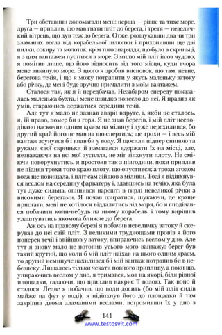 Три обставини допомагали мені: перша —рівне та тихе море,
друга —приплив, що мав гнати пліт до берега, і третя —невелич­
кий вітрець, що дув теж до берега. Отже, розшукавши два чи три
зламаних весла від корабельної шлюпки і прихопивши ще дві
пилки, сокиру та молоток, крім того знаряддя, що було в скриньці,
я з цим вантажем пустився в море. З милю мій пліт ішов чудово;
я помітив лише, що його відносить від того місця, куди вчора
мене викинуло море, з цього я зробив висновок, що там, певне,
берегова течія, і що я можу потрапити у якусь малепьку затоку
або річку, де мені буде зручно причалити з моїм вантажем.
Сталося так, як я й передбачав. Незабаром спереду показа­
лась маленька бухта, і мене швидко понесло до неї. Я правив як
умів, стараючись держатися середини течії.
Але тут я мало не зазнав аварії вдруге, і, якби це сталось,
я, їй право, помер би з горя. Я не знав берегів, і мій пліт неспо­
дівано наскочив одним краєм на мілину і дуже перехилився, бо
другий край його не мав на що спертись; ще трохи —і весь мій
вантаж зсунувся б і впав би у воду. Я щосили підпер спиною та
руками свої скриньки й намагався вдержати їх на місці, але,
незважаючи на всі мої зусилля, не міг зіпхнути плоту. Не смі­
ючи поворухнутись, я простояв так з півгодини, поки приплив
не підняв трохи того краю плоту, що опустився; а трохи згодом
вода ще повищала, і пліт сам зійшов з мілини. Тоді я відіпхнув­
ся веслом на середину фарватеру і, здавшись на течію, яка була
тут дуже сильна, опинився нарешті в гирлі невеликої річки з
високими берегами. Я почав озиратися, шукаючи, де краще
пристати; мені не хотілося віддалятись від моря, бо я сподівав­
ся побачити коли-небудь на ньому корабель, і тому вирішив
улаштуватись якомога ближче до берега.
Аж ось на правому березі я побачив невеличку затоку й ске­
рував до неї свій пліт. З великими труднощами провів я його
поперек течії і ввійшов у затоку, впираючись веслом у дно. Але
тут я знову мало не потопив усього мого вантажу: берег був
такий крутий, що коли б мій пліт наїхав на нього одним краєм,
то другий неминуче нахилився б і мій вантаж потрапив би в не­
безпеку. Лишалось тільки чекати повного припливу, а поки що,
упираючись веслом у дно, я тримався, мов на якорі, біля рівної
площадки, гадаючи, що приплив накриє її водою. Так воно й
сталося. Ледве я побачив, що води досить (бо мій пліт сидів
майже на фут у воді), я підіпхнув його до площадки й там
закріпив двома зламаними веслами, встромивши їх у дно з
# • %www.testosvit.com
 