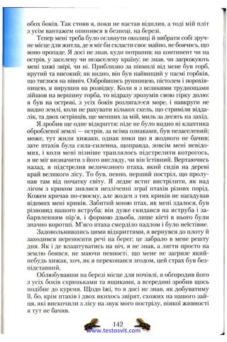 обох боків. Так стояв я, поки не настав відплив, а тоді мій пліт
з усім вантажем опинився в безпеці, на березі.
Тепер мені треба було оглянути околиці й вибрати собі зруч­
не місце для житла, де я міг би скласти своє майно, не боячись, що
воно пропаде. Я досі не знав, куди потрапив: на континент чи на
острів, у заселену чи незаселену країну; не знав, чи загрожують
мені хижі звірі, чи ні. Приблизно за півмилі від мене був горб,
крутий та високий; як видно, він був найвищий у пасмі горбків,
що тяглося на північ. Озброївшись рущницею, пістолем і порохів­
ницею, я вирушив на розвідку. Коли я з великими труднощами
зійшов на вершину горба, то відразу зрозумів свою гірку долю:
я був на острові, з усіх боків розлягалося море, і навкруги не
видно землі, коли не рахувати кількох скель, що стриміли відда­
лік, та двох острівців, ще менших за мій, миль за десять на захід.
Я зробив ще одне відкриття: ніде не було видно ні клаптика
обробленої землі —острів, за всіма ознаками, був незаселений;
може, тут жили хижаки, однак поки що я жодного не бачив;
зате птахів була сила-силенна, щоправда, зовсім мені невідо­
мих, і коли мені пізніше траплялось підстрелити котрогось,
я не міг визначити з його вигляду, чи він їстівний. Вертаючись
назад, я підстрелив величезного птаха, який сидів на дереві
край великого лісу. То був, певно, перший постріл, що пролу­
нав там від початку світу. Я ледве встиг вистрілити, як над
лісом з криком знялися незліченні зграї птахів різних порід.
Кожен кричав по-своєму, але жоден з тих криків не нагадував
відомих мені криків. Забитий мною птах, як мені здалося, був
різновид нашого яструба: він дуже скидався на яструба і за­
барвленням пір’я, і формою дзьоба, лише кігті в нього були
значно коротші. М’ясо птаха смерділо надлом і було неїстівне.
Задовольнившись цими відкриттями, я вернувся до плоту й
заходився переносити речі на берег; це забрало в мене решту
дня. Як і де влаштуватись на ніч, я не знав, а лягти просто на
землю боявся, не маючи певності, що мене не загризе який-
небудь хижак, хоч, як я переконався згодом, цей страх був без-
підставніпі.
Облюбувавши на березі місце для ночівлі, я обгородив його
з усіх боків скриньками та ящиками, а всередині зробив щось
подібне до куреня. Щодо їжі, то я досі не знав, як добуватиму
її, бо, крім птахів і двох якихось звірят, схожих на нашого зай­
ця, які вискочили з лісу на звук мого пострілу, ніякої живності
я тут не бачив.
^ ,42 ^
www.testosvit.com
 