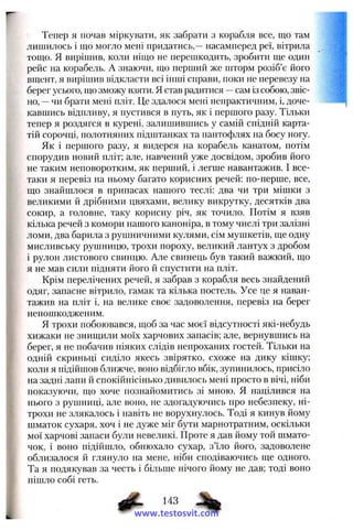 Тепер я почав міркувати, як забрати з корабля все, що там
лишилось і що могло мені придатись,—насамперед реї, вітрила
тощо. Я вирішив, коли ніщо не перешкодить, зробити ще один
рейс па корабель. А знаючи, що перший же шторм розіб’є його
вщент, я вирішив відкласти всі інші справи, поки не перевезу на
берег усього, що зможу взяти, я став радитися —сам із собою, звіс­
но, —чи брати мені пліт. Це здалося мені непрактичним, і, доче­
кавшись відпливу, я пустився в путь, як і першого разу. Тільки
тепер я роздягся в курені, залишившись у самій спідній карта­
тій сорочці, полотняних підштанках та пантофлях на босу ногу.
Як і першого разу, я видерся па корабель канатом, потім
спорудив новий пліт; але, навчений уже досвідом, зробив його
не таким неповоротким, як перший, і легше навантажив. І все-
таки я перевіз па ньому багато корисних речей: но-перше, все,
що знайшлося в припасах нашого теслі: два чи три мішки з
великими й дрібними цвяхами, велику викрутку, десятків два
сокир, а головне, таку корисну річ, як точило. Потім я взяв
кілька речей з комори нашого капоніра, в тому числі три залізні
ломи, два барила з рушничними кулями, сім мушкетів, ще одну
мисливську рушницю, трохи пороху, великий лантух з дробом
і рулон листового свинцю. Але свинець був такий важкий, що
я не мав сили підняти його й спустити на пліт.
Крім перелічених речей, я забрав з корабля весь знайдений
одяг, запасне вітрило, гамак та кілька постель. Усе це я наван­
тажив на пліт і, на велике своє задоволення, перевіз на берег
непошкоджепим.
Я трохи побоювався, щоб за час моєї відсутності які-небудь
хижаки не знищили моїх харчових запасів; але, вернувшись на
берег, я не побачив ніяких слідів непроханих гостей. Тільки на
одній скриньці сиділо якесь звірятко, схоже на дику кішку;
коли я підійшов ближче, воно відбігло вбік, зупинилось, присіло
на задні лапи й спокійнісінько дивилось мені просто в вічі, ніби
показуючи, що хоче познайомитись зі мною. Я націлився на
нього з рушниці, але воно, не здогадуючись про небезпеку, ні­
трохи не злякалось і навіть не ворухнулось. Тоді я кинув йому
шматок сухаря, хоч і не дуже міг бути марнотратним, оскільки
мої харчові запаси були невеликі. Проте я дав йому той шмато­
чок, і воно підійшло, обнюхало сухар, з’їло його, задоволене
облизалося й глянуло на мене, ніби сподіваючись ще одного.
Та я подякував за честь і більше нічого йому не дав; тоді воно
пішло собі геть.
www.testosvit.com
 