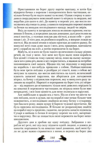 Приставивши на берег другу партію вантажу, я хотів був
відкрити бочки з порохом і попереносити його частинами, ос­
кільки бочки були надто важкі та великі. Однак спершу я захо­
дився споруджувати невеликий намет із вітрила та жердин, які
вирубав для цього в лісі. До намету я переніс усе, ш,о могло по­
псуватись від сонця та дощу, а навколо нагромадив порожні японки
та бочки на випадок несподіваного нападу людей чи звірів.
Вхід до намету я загородив зокола великою скринею, поста­
вивши її боком, а зсередини заклав дошками; далі розстелив на
землі постіль, у головах поклав два пістолі, а коло себе —руш­
ницю і ліг. З того дня, як розбився корабель, я вперше лежав на
постелі. Від великої втоми я міцно проспав до самого ранку, бо
минулої ночі спав дуже мало і весь день працював, вантажачи
речі з корабля на пліт, а потім перевозячи їх на берег.
Мабуть, ні в кого не було такого величезного складу різних
речей, як тоді у мене. Але мені все було мало: поки корабель
був цілий і стояв на тому самому місці, поки на ньому залиша­
лася хоч єдина річ, якою я міг скористатись, я вважав за потрібне
поповнювати свої запаси. Щодня під час відпливу я вирушав
на корабель і гцо-небудь привозив з собою. Найщасливішою
була моя третя поїздка: я розібрав усі снасті, взяв з собою всі
мотузки та канати, ш;о могли вміститись на плоті, величезний
клапоть запасної парусини, гцо зберігався для лагодження
вітрил, та бочку з підмоклим порохом, яку я минулого разу за­
лишив на кораблі. Нарешті я переправив на берег геть усі вітри­
ла —від першого до останнього; тільки мені довелось порізати їх
на шматки й перевозити частинами; як вітрила вони були вже
непридатні, і вся їхня цінність для мене полягала в парусині.
Але найбільше я зрадів ось з чого. Після п’яти чи шести та­
ких поїздок, коли я думав, гцо па кораблі вже немає більше чим
поживитись, я несподівано знайшов велику бочку з сухарями,
три баклаги рому, ящик цукру й барило чудової крупчатки. Це
була приємна несподіванка. Я більше не розраховував знайти
на кораблі якусь провізію, гадаючи, що решта запасів підмокла.
Сухарі я вийняв із бочки й потроху переніс на пліт, загортаю­
чи в парусину. Все це пощастило мені перевезти на берег непо-
шкодженим.
Другого дня я зробив ще одну поїздку. Забравши з ко­
рабля всі речі, які під силу підняти одній людині, я взявся до
канатів: порізавши їх на шматки такої довжини, щоб мені бу­
ло не дуже важко справитися з ними, я перевіз на берег два
www.testosvit.com
 