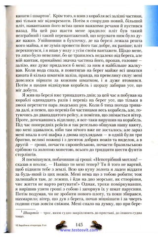кагіати і швартов'. Крім того, я взяв з корабля всі залізні частини,
які тільки міг відокремити. Потім я спорудив новий, більший
пліт, навантажив його всіма цими важкими речами й пустився
назад. На цей раз щастя мене зрадило; пліт був такий
незграбний і такий перевантажений, що керувати ним було ду­
же важко. Увійшовши в бухточку, де на березі лежала решта
мого майна, я не зумів провести його так добре, як раніше; пліт
перекинувся, і я впав у воду з усім своїм вантажем. Щодо мене,
то лихо було невелике, бо це трапилось недалеко від берега, але
мій вантаж, принаймні значна частина його, пропав, головне —
залізо, яке дуже придалося б мені; за ним я найбільше жалку­
вав. Коли вода спала, я повитягав на берег майже всі шматки
каната й кілька шматків заліза, правда, на превелику силу; мені
довелося пірнати за кожним шматком, і я дуже втомився.
Потім я щодня відвідував корабель і щоразу забирав усе, що
міг добути.
Я жив на березі вже тринадцять днів; за цей час я побував на
кораблі одинадцять разів і перевіз на берег усе, що тільки в
змозі перетягти пара людських рук. Коли б тиха погода трива­
ла далі, я певен, що перевіз би частинами весь корабель, але, го­
туючись до дванадцятого рейсу, я помітив, що знімається вітер.
Проте, дочекавшись відпливу, я все-таки вирушив на корабель.
Під час попередніх рейсів я так ретельно обшукав нашу каюту,
що мені здавалося, ніби там нічого вже не зосталось; але зараз
мені впала в очі шафка з двома шухлядами —в одній були три
бритви, великі ножиці і з десяток добрих ножів та виделок, а в
другій — гроші, почасти європейською, почасти бразильською
срібною та золотою монетою, всього до тридцяти шести фунтів
 стерлінгів.
я посміхнувся, побачивши ці гроші; «Непотрібний мотлох! —
сказав я вголос. — Навіщо ти мені тепер? Ти й того не вартий,
t щоб підняти тебе з землі. Всю цю купу золота я ладен віддати
І за будь-який із цих ножів. Мені нема що з тобою робити; тож
і залишайся там, де лежиш, і йди на дно морське, як створіння,
! чиє життя не варто рятувати!» Однак, трохи поміркувавши,
І я вирішив узяти гроші з собою і загорнув їх у шмат парусини.
І Потім подумав, чи не зробити нового плоту, та поки збирався,
І нахмарило; вітер, що дув з берега, почав міцнішати і за чверть
години став зовсім свіжим. Мені спало на думку, що при бере-
і
' Ш вартов — трос, яким судно закріплюють до пристані, до іншого судна
# 145 %
Т О Щ О .
10 Зарубіжна література. 6 кл
www.testosvit.com
 