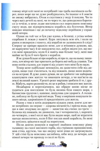 говому вітрі пліт мені не потрібний і що треба поспішати па бе­
рег, поки море ще не дуже розбурхалось, бо інакше я й зовсім
не зможу вибратись. Отож я спустився у воду й поплив. Чи то
через вагу речей па мені, чи то через те, що доводилося бороти­
ся із течією, в мене ледве вистачило сил перепливти невелику
смугу води, що відокремлювала корабель від бухточки. Вітер
швидко міцнішав і ще до початку відпливу перейшов у справ­
жній шторм.
Однак на той час я був уже вдома, в безпеці, з усіма моїми
скарбами й лежав у наметі. Буря лютувала всю ніч, і коли на
ранок я визирнув з намету, від корабля не залишилося й сліду!
Спершу це прикро вразило мене, але я втішився думкою, що,
не марнуючи часу й не іикодуючи сил, добув звідти усе, що мо­
гло мені придатись; коли б я навіть мав більше часу, мені вже
майже не було б чого брати з корабля.
Я не д>'мав більше ні про корабель, ні про те, що па ньому лиши­
лось, хоч вітер міг іще пригнати до берега які-небудь уламки. Так
воно потім сталося, але користі від усього того мені було мало.
Тепер мене найбільше непокоїло, як захистити себе від ди­
кунів, якщо такі з’являться, та від хижаків, якпіо вони водять­
ся на острові. Я дуже довго думав, як це зробити і як найкраще
влаштувати своє житло; чи викопати печеру, а чи нап’ясти на
землі великий намет. Урешті-решт вирішив зробити й те, і дру­
ге. Мабуть, варто розповісти, як це я робив, і описати моє житло.
Незабаром я пересвідчився, що обране мною місце не
годиться для поселення: то була низина біля самого моря, з
багнистим ґрунтом і, напевне, шкідлива для здоров’я. А голов­
не, поблизу не було прісної води. Тому я вирішив пошукати ін­
шого місця, здоровішого й придатнішого для житла.
Разом з тим я хотів додержати кількох умов, конче для ме­
не потрібних: по-перше —здорова місцевість і прісна вода, про
що я вже згадував; по-друге — захисток від спеки; по-третє —
безпека від хижаків, як двоногих, так і чотириногих, і, нарешті,
по-четверте, з моєї оселі має бути видно море, щоб не втратити
нагоди визволитись, коли б Бог послав який корабель, бо мені
не хотілось зрікатися надії на порятунок.
Після довгих пошуків я нарешті знайшов невелику рівну
галявину на схилі високого горба, під стрімкою прямовисною,
мов стіна, кручею, так що зверху мені ніщо не загрожувало.
У цій стіні була невелика заглибина, ніби вхід до печери, але
ніякої печери чи проходу в скелі не було.
^ 146 ^
www.testosvit.com
 