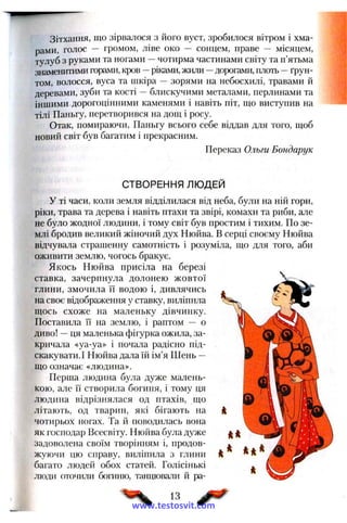 Зітхання, що зірвалося з його вуст, зробилося вітром і хма­
рами, голос — громом, ліве око — сонцем, праве — місяцем,
тулуб з руками та ногами —чотирма частинами світу та п’ятьма
знаменитими горами, кров —ріками, жили —дорогами, плоть —ґрун­
том, волосся, вуса та шкіра — зорями на небосхилі, травами й
деревами, зуби та кості —блискучими металами, перлинами та
іншими дорогоцінними каменями і навіть піт, що виступив на
тілі Паньгу, перетворився на дощ і росу.
Отак, помираючи, Паньгу всього себе віддав для того, щоб
новий світ був багатим і прекрасним.
Переказ Ольги Бондарук
СТВОРЕННЯ ЛЮДЕЙ
У ті часи, коли земля відділилася від неба, були на ній гори,
ріки, трава та дерева і навіть птахи та звірі, комахи та риби, але
не було жодної людини, і тому світ був простим і тихим. По зе­
млі бродив великий жіночий дух Нюйва. В серці своєму Нюйва
відчувала страшенну самотність і розуміла, що для того, аби
оживити землю, чогось бракує.
Якось Нюйва присіла на березі
ставка, зачерпнула долонею жовтої
глини, змочила її водою і, дивлячись
на своє відображення у ставку, виліпила
щось схоже на маленьку дівчинку.
Поставила Гі на землю, і раптом — о
диво! —ця маленька фігурка ожила, за­
кричала «уа-уа» і почала радісно під­
скакувати. І Нюйва дала їй ім’я Шень —
що означає «людина».
Перша людина була дуже малень­
кою, але її створила богиня, і тому ця
людина відрізнялася од птахів, що
літають, од тварин, які бігають на
чотирьох ногах. Та й поводилась вона
як господар Всесвіту. Нюйва була дуже
задоволена своїм творінням і, продов­
жуючи цю справу, виліпила з глини
багато людей обох статей. Голісінькі
люди оточили богиню, танцювали й ра­
13
www.testosvit.com
 