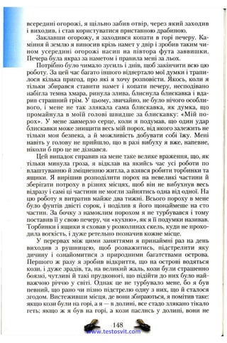 всередині огорожі, я щільно забив отвір, через який заходив
і виходив, і став користуватися приставною драбиною.
Заклавши огорожу, я заходився копати в горі печеру. Ка­
міння й землю я виносив крізь намет у двір і зробив таким чи­
ном усередині огорожі насип на півтора фута заввишки.
Печера була якраз за наметом і правила мені за льох.
Потрібно було чимало зусиль і днів, щоб закінчити всю цю
роботу. За цей час багато іншого відвертало мої думки і трапи­
лося кілька пригод, про які я хочу розповісти. Якось, коли я
тільки збирався ставити намет і копати печеру, несподівано
набігла темна хмара, ринула злива, блиснула блискавка і вда­
рив страшний грім. У цьому, звичайно, не було нічого особли­
вого, і мене не так злякала сама блискавка, як думка, що
промайнула в моїй голові швидше за блискавку: «Мій по­
рох». У мене завмерло серце, коли я подумав, що один удар
блискавки може знищити весь мій порох, від якого залежить не
тільки моя безпека, а й можливість добувати собі їжу. Мені
навіть у голову не прийшло, що в разі вибуху я вже, напевне,
ніколи б про це не дізнався.
Цей випадок справив на мене таке велике враження, що, як
тільки минула гроза, я відклав на якийсь час усі роботи по
влаштуванню й зміцненню житла, а взявся робити торбинки та
ящики. Я вирішив розподілити порох на невеликі частини й
зберігати потроху в різних місцях, щоб він не вибухнув весь
відразу і самі ці частини не могли зайнятись одна від одної. На
цю роботу я витратив майже два тижні. Всього пороху в мене
було фунтів двісті сорок, і поділив я його щонаймеше на сто
частин. За бочку з намоклим порохом я не турбувався і тому
поставив її у свою печеру, чи «кухню», як я її нодумки називав.
Торбинки і ящики я сховав у розколинах скель, куди не прохо­
дила вогкість, і дуже ретельно позначив кожне місце.
у перервах між цими заняттями я принаймні раз на день
виходив з рушницею, щоб розважитись, підстрелити яку
дичину і ознайомитися з природними багатствами острова.
Першого ж разу я зробив відкриття, що на острові водяться
кози, і дуже зрадів, та, на великий жаль, кози були страшенно
боязкі, чутливі й такі прудконогі, що підійти до них було най­
важчою річчю у світі. Однак це не турбувало мене, бо я був
певний, що рано чи пізно підстрелю одну з них, що й сталося
згодом. Вистеживши місця, де вони збираються, я помітив таке:
якщо кози були на горі, а я —в долині, все стадо злякано тікало
геть; якщо ж я був на горі, а кози паслись у долині, вони не
148
www.testosvit.com
 