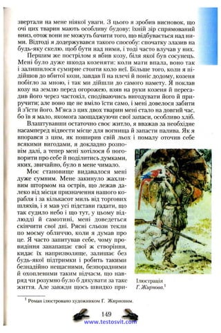 звертали на мене ніякої уваги. З цього я зробив висновок, що
очі цих тварин мають особливу будову: їхній зір спрямований
вниз, отож вони не можуть бачити того, що відбувається над ни­
ми. Відтоді я додержувався такого способу: спочатку злазив на
будь-яку скелю, щоб бути над ними, і тоді часто влучав у них.
Першим же пострілом я вбив козу, біля якої був сосунець.
Мені було дуже щкода козеняти: коли мати впала, воно так
і залишилося сумирне стояти коло неї. Більше того, коли я пі­
дійшов до вбитої кози, завдав її на плечі й поніс додому, козеня
побігло за мною, і так ми дійшли до самого намету. Я поклав
козу на землю перед огорожею, взяв на руки козеня й переса­
див його через частокіл, сподіваючись вигодувати його й при­
ручити; але воно ще не вміло їсти само, і мені довелося забити
й з’їсти його. М’яса з цих двох тварин мені стало на довгий час,
бо їв я мало, якомога заощаджуючи свої запаси, особливо хліб.
Влаштувавши остаточно своє житло, я вважав за необхідне
насамперед відвести місце для вогнища й запасти палива. Як я
впорався з цим, як поширив свій льох і помалу оточив себе
всякими вигодами, я докладно розпо­
вім далі, а тепер мені хотілося б пого­
ворити про себе й поділитись думками,
яких, звичайно, було в мене чимало.
Моє становище видавалося мені
дуже сумним. Мене закинуло жахли­
вим штормом на острів, що лежав да­
леко від місця призначення нашого ко­
рабля і за кількасот миль від торгових
шляхів, і я мав усі підстави гадати, що
так судило небо і що тут, у цьому від­
людді й самотині, мені доведеться
скінчити свої дні. Рясні сльози текли
по моєму обличчю, коли я думав про
це. я часто запитував себе, чому про­
видіння занапащає свої ж створіння,
кидає їх напризволяще, залишає без
будь-якої підтримки і робить такими , ^
безнадійно нещасними, безпорадними ^
й охопленими таким відчаєм, що пав- * ^ ^
ряд чи розумно було б дякувати за таке Ілюстрація
життя. Але завжди щось швидко при- Г. Жирнова}
* Роман ілюстровано художником Г. Жирновим.
www.testosvit.com
 