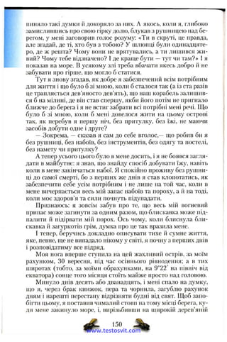 пиняло такі думки й докоряло за них. А якось, коли я, глибоко
замислившись про свою гірку долю, блукав з рушницею над бе­
регом, у мені заговорив голос розуму: «Ти в скруті, це правда,
але згадай, де ті, хто був з тобою? У шлюпці були одинадцяте­
ро, де ж решта? Чому вони не врятувались, а ти лииіився жи­
вий? Чому тебе відзначено? І де краще бути —тут чи там?» І я
показав па море. В усякому злі треба вбачати якесь добро й не
забувати про гірше, що могло б статися.
Тут я знову згадав, як добре я забезпечений всім потрібним
для життя і що було б зі мною, коли б сталося так (а із ста разів
це трапляється дев’яносто дев’ять), що наш корабель залишив­
ся б на мілині, де він став спершу, якби його потім не пригнало
ближче до берега і я не встиг забрати всі потрібні мені речі. Що
було б зі мною, коли б мені довелося жити на цьому острові
так, як перебув я першу ніч, без притулку, без їжі, не маючи
засобів добути одне і друге?
— Зокрема, —сказав я сам до себе вголос,— що робив би я
без рушниці, без набоїв, без інструментів, без одягу та постелі,
без намету чи притулку?
А тепер усього цього було в мене досить, і я не боявся загля­
дати в майбутнє; я знав, що знайду спосіб добувати їжу, навіть
коли в мене закінчаться набої. Я спокійно проживу без рушни­
ці до самої смерті, бо з перших же днів я став клопотатись, як
забезпечити себе усім потрібним і не лише на той час, коли в
мене вичерпається весь мій запас набоїв та пороху, а й на тоді,
коли моє здоров’я та сили почнуть підупадати.
Признаюсь: я зовсім забув про те, що весь мій вогневий
припас може загинути за одним разом, що блискавка може під­
палити й підірвати мій порох. Ось чому, коли блиснула бли­
скавка й загуркотів грім, думка про це так вразила мене.
І тепер, беручись докладно описувати тихе й сумне життя,
яке, певне, іце не випадало нікому у світі, я почну з перших днів
і розповідатиму все підряд.
Моя нога вперше ступила на цей жахливий острів, за моїм
рахунком, ЗО вересня, під час осіннього рівнодення; а в тих
ппгротах (тобто, за моїми обрахунками, на 9°22' на північ від
екватора) сонце того місяця стоїть майже просто над головою.
Минуло днів десять або дванадцять, і мені спало на думку,
що я, через брак книжок, пера та чорнила, загублю рахунок
дням і нарешті перестану відрізняти будні від свят. Щоб запо­
бігти цьому, я поставив чималий стовп на тому місці берега, ку­
ди мене закинуло море, і, вирізьбивши на широкій дерев’яній
150
www.testosvit.com
 