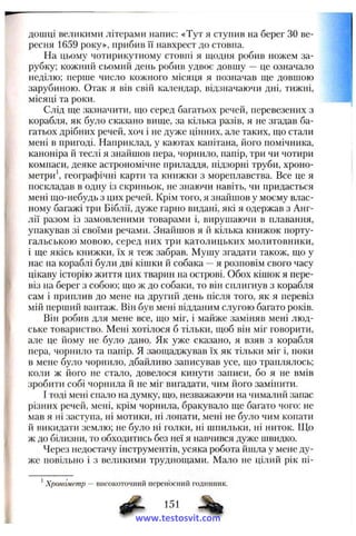 дошці великими літерами напис: «Тут я ступив на берег ЗО ве­
ресня 1659 року», прибив її навхрест до стовпа.
На цьому чотирикутному стовпі я щодня робив ножем за­
рубку; кожний сьомий день робив удвоє довшу — це означало
неділю; перше число кожного місяця я позначав ще довшою
зарубиною. Отак я вів свій календар, відзначаючи дні, тижні,
місяці та роки.
Слід ще зазначити, що серед багатьох речей, перевезених з
корабля, як було сказано вище, за кілька разів, я не згадав ба­
гатьох дрібних речей, хоч і не дуже цінних, але таких, що стали
мені в пригоді. Наприклад, у каютах капітана, його помічника,
каноніра й теслі я знайшов пера, чорнило, папір, три чи чотири
компаси, деяке астрономічне приладдя, підзорні труби, хроно­
метри', географічні карти та книжки з мореплавства. Все це я
поскладав в одну із скриньок, не знаючи навіть, чи придасться
мені що-небудь з цих речей. Крім того, я знайшов у моєму влас­
ному багажі три Біблії, дуже гарно видані, які я одержав з Анг­
лії разом із замовленими товарами і, вирушаючи в плавання,
упакував зі своїми речами. Знайшов я й кілька книжок порту­
гальською мовою, серед них три католицьких молитовники,
і ще якісь книжки, їх я теж забрав. Мушу згадати також, що у
нас на кораблі були дві кішки й собака —я розповім свого часу
цікаву історію життя цих тварин на острові. Обох кішок я пере­
віз на берег з собою; що ж до собаки, то він сплигнув з корабля
сам і приплив до мене на другий день після того, як я перевіз
мій перший вантаж. Він був мені відданим слугою багато років.
Він робив для мене все, що міг, і майже заміняв мені люд­
ське товариство. Мені хотілося б тільки, щоб він міг говорити,
але це йому не було дано. Як уже сказано, я взяв з корабля
пера, чорнило та папір. Я заощаджував їх як тільки міг і, поки
в мене було чорнило, дбайливо записував усе, що траплялось;
коли ж його не стало, довелося кинути записи, бо я не вмів
зробити собі чорнила й не міг вигадати, чим його замінити.
І тоді мені спало на думку, що, незважаючи на чималий запас
різних речей, мені, крім чорнила, бракувало ще багато чого: не
мав я ні заступа, ні мотики, ні лопати, мені не було чим копати
й викидати землю; не було ні голки, ні шпильки, ні ниток. Що
ж до білизни, то обходитись без неї я навчився дуже ишидко.
Через недостачу інструментів, усяка робота йшла у мене ду­
же повільно і з великими труднощами. Мало не цілий рік ні-
*Хронометр — високоточний переносний годинник.
151
www.testosvit.com
 
