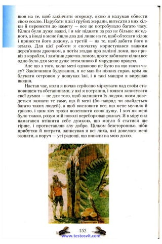 шов на те, щоб закінчити огорожу, якою я надумав обнести
свою оселю. Нарубати в лісі грубих жердин, витесати з них кіл­
ки й перенести до намету — все це потребувало багато часу.
Кілки були дуже важкі, і я міг підняти за раз не більше як од­
ного, а іноді в мене йшло два дні лише на те, шоб обтесати кілок
і принести його додому, а третій — на те, щоб забити його в
землю. Для цієї роботи я спочатку користувався важким
дерев’яним дрючком, а потім згадав про залізні ломи, що при­
віз з корабля, і замінив дрючка ломом, проте забивати кілки все
одно було для мене дуже втомливою й марудною працею.
Але що з того, коли мені однаково не було на що гаяти ча­
су? Закінчивши будування, я не мав би ніяких справ, крім як
блукати островом у пошуках їжі, і в такі мандри я вирушав
щодня.
Настав час, коли я почав серйозно міркувати над своїм ста­
новищем та обставинами, у які я потрапив, і взявся записувати
свої думки —не для того, щоб залишити їх людям, яким дове­
деться зазнати те саме, що й мені (бо навряд чи знайдеться
багато таких людей), а щоб висловити все, що мене мучило й
гризло, і цим хоч трохи полегшити свою душу. І хоч як мені
було тяжко, розум мій поволі переборював розпач. Я в міру сил
намагався втішити себе думкою, що могло б статися ще
гірше, і протиставляв злу добро. Цілком безсторонньо, ніби
прибутки й витрати, записував я всі лиха, які довелося мені
зазнати, а поруч —усі радощі, що випали на мою долю.
www.testosvit.com
 