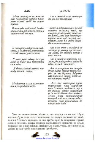 зло ДОБРО
Мене закинуло на жахли­
вий, безлюдный острів. I я не
маю ніякої надії на поря­
тунок.
Я немовби виділений і відо­
кремлений від усього світу й
приречений на горе.
Я осторонь від усього люд­
ства; я самітник, вигнанець
із людського суспільства.
У мене мало одягу, і скоро
мені не буде чим прикрити
своє тіло.
Я беззахисний проти на­
паду людей і звірів.
Мені немає з ким поговори­
ти й розрадити себе.
Але я живий, я не потонув,
як усі мої товариші.
Зате я відзначений з усього
нашого екіпажу тим, що
смерть помилувала лише ме­
не, і той, хто так дивно вря­
тував мене від смерті, виз­
волить мене і з цього безра­
дісного становии^а.
Але я не вмер з голоду й не
загинув у цьому пустельно­
му місці, де людині немає з
чого жити.
Але я живу в жаркому клі­
маті, де я навряд чи носив би
одяг, коли б і мав його.
Але я потрапив на острів,
де не видно таких хижих зві­
рів, як на берегах Африки.
Що було б зі М НОЮ , якби ме­
не викинуло туди?
Але Бог сотворив чудо,
пригнавши наш корабель
так близько до берега, ш,о я
не тільки встиг запастись
усім необхідним для задово­
лення моїх повсякденних
потреб, а й маю змогу забез­
печити собі прожиток до
кінця моїх днів.
Усе цс незаперечно свідчить, що навряд чи на світі було
коли-небудь таке лихе становиїце, де поруч поганого не знай­
шлося б чогось гарного, за що треба було б дякувати: гіркий
досвід людини, котра зазнала найбільшого нещастя на землі,
показує, що у нас завжди знайдеться якась утіха, яку в рахунку
добра та зла треба записати на прибуток.
153
www.testosvit.com
 