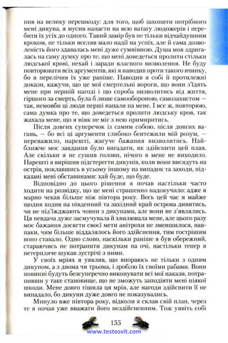 пив на велику перешкоду: для того, щоб захопити потрібного
мені дикуна, я мусив напасти на всю ватагу людожерів і пере­
бити їх усіх до одного. Такий замір був не тільки відчайдушним
кроком, не тільки вселяв мало надії на успіх, але іі сама дозво-
леність його здавалась мені дуже сумнівною. Душа моя здрига­
лась на саму думку нро те, що мені доведеться пролити стільки
людської крові, нехай і заради власного визволення. Не буду
повторювати всіх аргументів, які я наводив проти такого вчинку,
бо я перелічив їх уже раніше. Наводив я собі й протилежні
докази, кажучи, що це мої смертельні вороги, що вони з’їдять
мене при першій нагоді і що спроба визволитись від життя,
гіршого за смерть, була б лише самообороною, самозахистом —
так, немовби ці люди перші напали на мене. І все ж, повторюю,
сама думка про те, що доведеться пролити людську кров, так
жахала мене, що я ніяк не міг з нею примиритись.
Після довгих суперечок із самим собою, після довгих ва­
гань, — бо всі ці аргументи глибоко бентежили мій розум, —
переважило, нарешті, жагуче бажання визволитись. Най­
ближче моє завдання було вигадати, як здійснити цей план.
Але скільки я не сущив голови, нічого в мене не виходило.
Нарешті я вирішив підстерегти дикунів, коли вони висядуть на
острів, поклавшись в усьому іншому на випадок та заходи, під­
казані мені обставинами: хай буде, що буде.
Відповідно до цього рішення я почав настільки часто
ходити на розвідку, що це мені страшенно надокучило: адже я
марно чекав більше ніж півтора року. Весь цей час я майже
щодня ходив на південний та західний край острова дивитись,
чи не під’їжджають човни з дикунами, але вони не з’являлись.
Ця невдача дуже засмучувала й хвилювала мене, але цього разу
моє бажання досягти своєї мети анітрохи не зменшилося, нав­
паки, чим більше віддалялось його здійснення, тим гострішим
воно ставало. Одно слово, наскільки раніше я був обережний,
стараючись не потрапити дикунам на очі, настільки тепер я
нетерпляче шукав зустрічі з ними.
У своїх мріях я уявляв, що впораюсь не тільки з одним
дикуном, а з двома чи трьома, і зроблю їх своїми рабами. Вони
повинні будуть безсуперечно виконувати всі мої накази, потра­
пивши у таке становище, що не зможуть заподіяти мені ніякої
шкоди. Мене довго тішила ця мрія, але нагоди здійснити її не
випадало, бо дикуни дуже довго не показувались.
Минуло вже півтора року, відколи я склав свій план, через
те я почав уже вважати його нездійсненним. Тож уявіть собі
155
www.testosvit.com
 