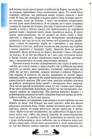 мій подив, коли одного ранку я побачив на березі, на моєму бо­
ці острова, принаймні п’ять індіанських пірог. Усі вони були
порожні: дикуни, що приїхали ними, кудись зникли з моїх
очей. Я знав, що звичайно в кожну пірогу сідає четверо-шесте-
ро чоловік, коли не більше, і тому численність непроханих
гостей дуже мене бентежила. Я не уявляв, як я один упораюсь
з двома чи трьома десятками дикунів. Спантеличений і стурбо­
ваний, я засів у своєму замку, але приготувався до задуманої
раніше атаки і вирішив діяти, якщо трапиться нагода. Я довго
чекав, прислухаючись, чи не долине до мене гомін з боку
дикунів, і, нарешті, згораючи від нетерпіння якнайшвидше
дізнатися, що там діється, поставив свої рушниці під драби­
ною, і виліз на вершину горба, як і звичайно, у два заходи.
Вилізши, я став так, щоб моя голова не висувалась над горбом,
і почав дивитись у підзорну трубу. Дикунів було не менше
тридцяти. Вони розклали на березі вогнище і щось готували
на ньому. Я не міг розібрати, як і що саме готували вони,
а бачив тільки, як вони танцювали навколо вогню, вигинаю­
чись і вихиляючись за своїм дикунським звичаєм.
Раптом кілька чоловік відокремились від гурту й побігли в
той бік, де стояли човни, а через якийсь час я побачив, що вони
тягнуть до вогню двох нещасних, очевидно, призначених на
убій, що до того, напевне, лежали зв’язані в човнах. Одного з
них відразу ж звалили на землю, вдаривши по голові чимсь
важким, мабуть, дрючком або дерев’яним мечем, яким звичайно
користуються дикуни. Ще двоє-троє дикунів негайно взялися
до роботи: розпороли йому живіт і заходились його патрати.
Тим часом другий полонений стояв тут же і чекав своєї смерті.
В цю мить нещасний, відчувши, що його не так пильнують, спа­
лахнув надією на порятунок. Він раптом кинувся вперед і з
неймовірною швидкістю побіг піщаним берегом прямо до мене,
тобто в той бік, де було моє житло.
Признаюсь, я страшенно перелякався, коли побачив, що він
біжить до мене, тим більше, що мені здалось, ніби вся ватага
кинулась доганяти його. Отже, перша половина мого сну спра­
вдилась: дикун, за яким женуться, шукає притулку в моєму
ліску. Проте я не міг сподіватися, що здійсниться й друга поло­
вина цього сну, тобто що решта дикунів не переслідуватиме
своєї жертви і не знайде її там. Я залишився на своєму посту
і дуже підбадьорився, коли побачив, що за втікачем женуться
всього лише троє. Остаточно заспокоївся я, коли пересвідчив­
ся, що він біжить далеко швидше, ніж його переслідувачі, що
www.testosvit.com
 