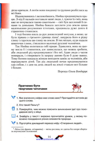 дісно кричали. А потім вони поодинці та групами розбіглися на
всі боки.
Надивувавшись і заспокоївшись, Нюйва продовжувала пра­
цю. З-під її пальців поставали живі люди, і, чуючи їх сміх, вона
вже не почува.чася такою самотньою —світ був заселений її си­
нами та доньками. Нюйва бажала заселити усю землю цими
маленькими розумними істотами, працювала дуже довго й
страшенно стомилася.
І тоді богиня взяла до рук довжелезний мотузок, а може, це
була зірвана з гірського урвища ліана', занурила його в рідку
глину і струсила цю глину на землю. В тих місцях, куди падали
шматочки глини, з’являлися маленькі рухливі чоловічки.
Так Нюйва полегшила собі працю. Здавалося, вона на цьо­
му могла б і спинитися, але замислилася, що можна зробити,
аби людський рід продовжувався і без неї. Адже люди з часом
помирали, і створювати їх щоразу заново було б дуже важко.
Тому богиня наказала жінкам виходити заміж за чоловіків, аби
народжувати дітей. Так рід людський почав продовжуватися
сам собою, і з дня на день людей на землі ставало все більше
і більше.
Переказ Ольги Бондарук
Прагнемо бути
творчими читачами
1. Яке значення у міфах має слово хаос? Пригадайте антонім до
цього слова.
2. Хто такий Паньгу?
3. Поміркуйте, чим можна пояснити виникнення ідеї про похо­
дження світу з яйця.
Ш 4 . Знайдіть у тексті і виразно прочитайте уривок, у якому по­
яснено походження різних елементів природи.
5. Підготуйте докладний переказ міфу «Створення людей».
*Ліана (від франц. зв'язувати) — витка рослина, не здатна без опори зберіга-
ТИ вертикальне положення.
14
www.testosvit.com
 
