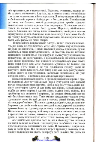 він труситься, як у пропасниці. Бідолаха, очевидно, вважав се­
бе за мого полоненого і думав, що я вчиню з ним точнісінько
так само, як я вчинив з його ворогами. Я знову поманив його до
себе і взагалі старався підбадьорити його, як умів. Він підходив
до мене все ближче, кожні десять-двадцять кроків падаючи
навколішки на знак вдячності за порятунок. Я ласкаво посмі­
хався до нього і манив його рукою. Нарепіті, підійшовши
зовсім близько, він знову впав навколішки, поцілував землю,
притулився до неї обличчям, взяв мою ногу й поставив її собі
на голову. Мабуть, останній порух означав, що він присягається
бути моїм рабом до самої смерті.
Я підвів його, поплескав по плечу і, як міг, старався показа­
ти, що йому не слід боятись мене. Але справа, яку я розпочав,
не була ще закінчена. Дикун, звалений ударом приклада, був не
забитий, а лише приголомшений, і я помітив, що він починає
приходити до пам’яті. Я привернув до нього увагу врятованого,
показуючи, що ворог живий. У відповідь на це він сказав кілька
слів своєю говіркою, і хоч я нічого не зрозумів, але самі звуки
його мови були для мене солодкою музикою, бо більше ніж
двадцять п’ять років я не чув людського голосу, коли не
рахувати свого власного. Але тепер я не мав часу роздумувати:
дикун, якого я приголомшив, настільки опритомнів, що уже
сидів на землі, і я помітив, що мій дикун перелякався.
Бажаючи його заспокоїти, я прицілився в його ворога з дру­
гої рушниці. Але тут мій дикун (так я буду звати його надалі)
почав показувати мені мигами, щоб я дав йому тесак, який ви­
сів у мене через плече. Я дав йому цю зброю. Дикун зараз же
підбіг до свого ворога і одним махом відтяв йому голову. Він
зробив це так спритно й вправно, що жоден німецький кат не
міг би зрівнятися з ним. Таке вміння орудувати тесаком дуже
здивувало мене, бо цей дикун у своєму житті бачив, мабуть,
тільки дерев’яні мечі. Тільки згодом я довідався, що дикуни ви­
бирають для своїх мечів таке тверде й важке дерево і так вигос­
трюють його, що одним ударом можуть відтяти голову чи руку.
Кінчивши свою справу, мій дикун вернувся до мене з веселим
і врочистим виглядом, виконав цілу низку незрозумілих мені
рухів, а потім поклав коло мене тесак і голову вбитого ворога.
Але найбільше вразило його те, як я вбив другого індіанця
на такій великій відстані. Він показував на вбитого і жестами
просив дозволу подивитись на нього. Я дозволив, і дикун від­
разу ж побіг туди. Він спинився перед трупом у повному замі­
шанні: подивився на нього, повернув його на один бік, потім на
ф - 158
www.testosvit.com
 