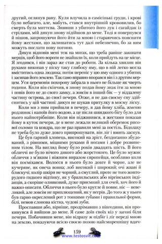 другий, оглянув рану. Куля влучила в самісінькі груди, і крові
було небагато, але, мабуть, стався внутрішній крововилив, бо
смерть була миттєва. Знявпіи з убитого його лук і сагайдак із
стрілами, мій дикун знову підійшов до мене. Тоді я повернувся
й пішов, запрошуючи його йти за мною і стараючись пояснити
йому жестами, що залишатись тут далі небезпечно, бо за ним
можуть послати нову погоню.
Дикун відповів мені теж на мигах, що треба раніше закопати
мерців, щоб його вороги не знайшли їх, коли прийдуть на це місце.
Я згодився, і він зараз же став до роботи. За кілька хвилин він
руками викопав у піску таку глибоку яму, що в ній легко могла
вміститись одна людина; потім переніс у цю яму одного з убитих
і засипав його землею. Так само вправно впорався він і з другим мер­
цем. Уся церемонія похорону забрала в нього не більше як чверть
години. Коли він скінчив, я знову подав йому знак іти за мною
і повів його не до свого замку, а зовсім в інший бік —у віддалену
частину острова, до своєї печери. Отже, я не дав своєму сну здій­
снитись у цій частині: дикун не шукав притулку в моєму ліску.
Коли ми з ним прийшли в печеру, я дав йому хліба, жменю
родзинок і напоїв його водою, а це після швидкого бігу було для
нього найпотрібніше. Коли він підживився, я жестами показав
йому в куток печери, де в мене лежали великий оберемок рисо­
вої соломи та ковдра, що не раз правили мені за постіль. Бідолаху
не треба було дуже довго припрошувати, він ліг і вмить заснув.
Це був гарний хлопець, високий на зріст, бездоганно збудо­
ваний, з рівними, міцними руками й ногами і добре розвине­
ним тілом. На вигляд йому було років двадцять шість. В його
обличчі не було нічого дикого або жорстокого. Це було мужнє
обличчя з м’яким і ніжним виразом європейця, особливо коли
він посміхався. Волосся в нього було довге й чорне, але не
кучеряве, як овеча вовна; лоб високий і широкий; очі жваві й
блискучі; колір шкіри не чорний, а смуглий, проте не того жовто-
рудого гидкого відтінку, як у бразильських або віргінських інді­
анців, а скоріше оливковий, дуже приємний для очей, хоч його й
важко описати. Обличчя в нього було кругле й повне, ніс —неве­
ликий, але зовсім не приплющений, як у негрів. До того ж у нього
був гарно окреслений рот з тонкими губами і правильної форми,
білі, немов слонова кістка, чудові зуби.
Проспавши або, вірніше, продрімавши з півгодини, він про­
кинувся й вийшов до мене, я саме доїв своїх кіз у загоні біля
печери. Побачивши мене, він відразу ж підбіг і ліг переді мною
на землю, показуючи всією своєю позою найсмиреннішу вдяч­
# • « 9 ^
www.testosvit.com
 
