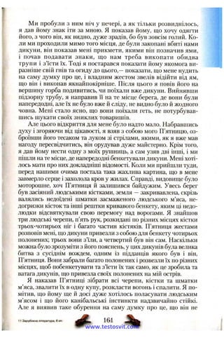 Ми пробули з ним ніч у печері, а як тільки розвиднілось,
я дав йому знак іти за мною. Я показав йому, що хочу одягти
його, з чого він, як видно, дуже зрадів, бо був зовсім голий. Ко­
ли ми проходили мимо того місця, де були закопані вбиті нами
дикуни, він показав мені прикмети, якими він позначив ями,
і почав подавати знаки, що нам треба викопати обидва
трупи і з’їсти їх. Тоді я постарався показати йому якомога ви­
разніше свій гнів та огиду до цього,—показати, що мене нудить
на саму думку про це, і владним жестом звелів відійти від ям,
що він і виконав якнайпокірніше. Після цього я повів його на
верщину горба подивитись, чи поїхали вже дикуни. Вийнявши
підзорну трубу, я направив її на те місце берега, де вони були
напередодні, але їх не було вже й сліду, не видно було й жодного
човна. Мені стало ясно, що вони поїхали геть, не потурбував­
шись шукати своїх зниклих товаришів.
Але цього відкриття для мене було надто мало. Набравшись
духу і згоряючи від цікавості, я взяв з собою мого П’ятницю, оз­
броївши його тесаком та луком зі стрілами, якими, як я вже мав
нагоду пересвідчитись, він орудував дуже майстерно. Крім того,
я дав йому нести одну з моїх рушниць, а сам узяв дві інші, і ми
пішли на те місце, де напередодні бенкетували дикуни. Мені хоті­
лось мати про них докладніші відомості. Коли ми прийшли туди,
перед нашими очима постала така жахлива картина, що в мене
завмерло серце і захолола кров у жилах. Справді, видовище було
моторошне, хоч П’ятниця й залишився байдужим. Увесь берег
був засіяний людськими кістками, земля —закривавлена, скрізь
валялись недоїдені шматки засмаженого людського м’яса, не­
догризки кісток та інші рештки кривавого бенкету, яким ці недо­
людки відсвяткували свою перемогу над ворогами. Я знайшов
три людські черепи, п’ять рук, розкидані по різних місцях кістки
трьох-чотирьох ніг і багато частин кістяків. П’ятниця жестами
розповів мені, що дикуни привезли з собою для бенкету чотирьох
полонених; трьох вони з’їли, а четвертий був він сам. Наскільки
можна було зрозуміти з його пояснень, у цих дикунів була велика
битва з сусіднім вождем, одним із підданців якого був і він.
П’ятниця. Вони забрали багато полонених і розвезли їх по різних
місцях, щоб побенкетувати та з’їсти їх так само, як це зробила та
ватага дикунів, що привезла своїх полонених на мій острів.
Я наказав П’ятниці зібрати всі черепи, кістки та шматки
м’яса, звалити їх в одну купу, розкласти вогонь і спалити. Я по­
мітив, що йому ще й досі дуже хотілось поласувати людським
м’ясом і що його канібальські інстинкти надзвичайно стійкі.
Але я виявив таке обурення на саму думку про це, що він не
11 Зарубіжна література, Є кл. 161
www.testosvit.com
 