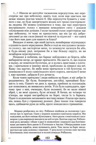 <...> Ніколи не нехтуйте таємничим передчуттям, яке пере­
стерігає вас про небезпеку, навіть тоді, коли вам здається, що
немає ніяких підстав чекати її. Що передчуття бувають у кож­
ного з нас, не буде заперечувати жодна хоч трохи спостережли­
ва людина. Не можна сумніватися в тому, що такі перестроги
внутрішнього голосу є виявами невидимого світу і доказом
спілкування між душами. І коли таємний голос перестерігає нас
про небезпеку, то чому не припустити, що він іде від добро­
зичливої до нас сили (вищої чи нижчої та підлеглої —все одно)
і що його нам дано для нашого ж блага?
Випадок зі мною, про який ідеться, якнайкраще підтверджує
слушність цього міркування. Якби я тоді не послухався таємно­
го голосу, що застерігав мене, то неминуче загинув би або,
в будь-якому разі, потрапив би в іще більшу скруту, як ви
незабаром пересвідчитесь.
Невдовзі я побачив, що баркас наблизився до берега, ніби
вибираючи місце, де краще причалити. На щастя, ті, що сиділи
в ньому, не помітили бухточки, де я колись приставав з плота­
ми, і причалили в іншому місці, приблизно за півмилі від неї.
Кажу «на щастя», бо якби вони причалили в тій бухточці, то
опинилися б коло самісінького мого порога, вигнали б мене
і, вже напевне, забрали б усе дочиста.
Коли човен причалив і люди вийшли на берег, я міг добре їх
роздивитись. Це були, безперечно, англійці, принаймні біль­
шість із них. Одного чи двох я, правда, прийняв за голландців,
але помилився, як виявилось потім. Усіх було одинадцять, при­
чому троє з них, очевидно, були полонені, бо не мали ніякої
зброї, і, як мені здалось, були зв’язані. Я бачив, як четверо чи
п’ятеро, що перші вистрибнули на берег, тягли їх із баркаса.
Один із полонених несамовито жестикулював і благав про щось;
він, певно, був у страшному розпачі. Двоє інших теж говорили
щось, здіймаючи руки до неба, проте поводилися стриманіше.
Моряки розбрелись по лісу. Робінзон підійшов до полонених і роз­
питав про їх пригоди. Один з моряків виявився капітаном корабля. Він
повідомив, що його екіпаж збунтувався, і його разом з помічником і паса­
жиром судна вирішили висадити на цей острів. Капітан доручає Робінзо-
нові роль ватажка і обіцяє в разі їх визволення і перемоги над бунтівни­
ками доставити його разом із П’ятницею в Англію. Обміркувавши план
захоплення корабля, вони починають діяти. Тим часом на берег висад­
жується ще одна шлюпка з піратами. У результаті сутички гине частина
бунтівників, інші опиняються в полоні команди Робінзона.
www.testosvit.com
 