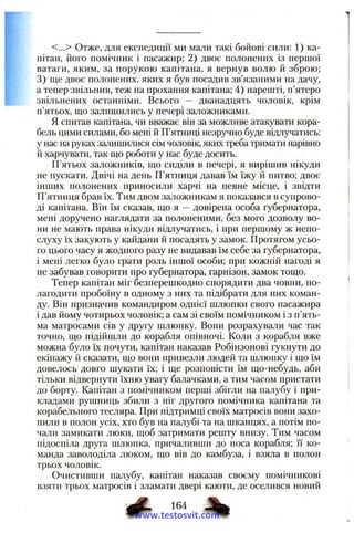 <...> Отже, для експедиції ми мали такі бойові сили: 1) ка­
пітан, його помічник і пасажир; 2) двоє полонених із першої
ватаги, яким, за порукою капітана, я вернув волю й зброю;
3) ще двоє полонених, яких я був посадив зв’язаними на дачу,
а тепер звільнив, теж на прохання капітана; 4) нарешті, п’ятеро
звільнених останніми. Всього — дванадцять чоловік, крім
п’ятьох, ш,о залишились у печері заложниками.
Я спитав капітана, чи вважає він за можливе атакувати кора­
бель цими силами, бо мені й П’ятниці незручно буде відлучатись:
у нас на руках залишилися сім чоловік, яких треба тримати нарівно
й харчувати, так шо роботи у нас буде досить.
П’ятьох заложників, що сиділи в печері, я вирішив нікуди
не пускати. Двічі на день П’ятниця давав їм їжу й питво; двоє
інших полонених приносили харчі на певне місце, і звідти
П’ятниця брав їх. Тим двом заложникам я показався в супрово­
ді капітана. Він їм сказав, що я —довірена особа губернатора,
мені доручено наглядати за полоненими, без мого дозволу во­
ни не мають права нікуди відлучатись, і при першому ж непо­
слуху їх закують у кайдани й посадять у замок. Протягом усьо­
го цього часу я жодного разу не видавав їм себе за губернатора,
і мені легко було грати роль іншої особи; при кожній нагоді я
не забував говорити про іубернатора, гарнізон, замок тощо.
Тепер капітан міг безперешкодно спорядити два човни, по­
лагодити пробоїну в одному з них та підібрати для них коман­
ду. Він призначив командиром однієї шлюпки свого пасажира
і дав йому чотирьох чоловік; а сам зі своїм помічником і з п’ять­
ма матросами сів у другу шлюпку. Вони розрахували час так
точно, що підійшли до корабля опівночі. Коли з корабля вже
можна було їх почути, капітан наказав Робінзонові гукнути до
екіпажу й сказати, що вони привезли людей та шлюпку і що їм
довелось довго шукати їх; і ще розповісти їм що-небудь, аби
тільки відвернути їхню увагу балачками, а тим часом пристати
до борту. Капітан з помічником перші збігли на палубу і при­
кладами рушниць збили з ніг другого помічника капітана та
корабельного тесляра. При підтримці своїх матросів вони захо­
пили в полон усіх, хто був на палубі та на шканцях, а потім по­
чали замикати люки, щоб затримати решту внизу. Тим часом
підоспіла друга шлюпка, причаливши до носа корабля; її ко­
манда заволоділа люком, що вів до камбуза, і взяла в полон
трьох чоловік.
Очистивши палубу, капітан наказав своєму помічникові
взяти трьох матросів і зламати двері каюти, де оселився новий
www.testosvit.com
 