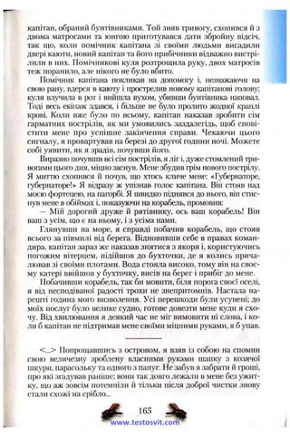 капітан, обраний бунтівниками. Той зняв тривогу, схопився й з
двома матросами та юнгою приготувався дати збройну відсіч,
так що, коли помічник капітана зі своїми людьми висадили
двері каюти, новий капітан та його прибічники відважно вистрі­
лили в них. Помічникові куля розтрощила руку, двох матросів
теж поранило, але нікого не було вбито.
Помічник капітана покликав на допомогу і, незважаючи на
свою рану, вдерся в каюту і прострелив новому капітанові голову;
куля влу^шла в рот і вийшла вухом, убивши бунтівника наповал.
Тоді весь екіпаж здався, і більше не було пролито жодної краплі
крові. Коли вже було по всьому, капітан наказав зробити сім
гарматних пострілів, як ми умовились заздалегідь, щоб спові­
стити мене про успішне закінчення справи. Чекаючи цього
сигналу, я провартував на березі до другої години ночі. Можете
собі уявити, як я зрадів, почувши його.
Виразно почувши всі сім пострілів, я ліг і, дуже стомлений три­
вогами цього дня, міцно заснув. Мене збудив грім нового пострілу.
Я миттю схопився й почув, що хтось кличе мене: «Губернаторе,
губернаторе!» Я відразу ж упізнав голос капітана. Він стояв над
моєю фортецею, на пагорбі. Я швидко піднявся до нього, він стис­
нув мене в обіймах і, показуючи на корабель, промовив:
— Мій дорогий друже й рятівнику, ось ваш корабель! Він
ваш з усім, що є на ньому, і з усіма нами.
Глянувши на море, я справді побачив корабель, що стояв
всього за півмилі від берега. Відновивши себе в правах коман­
дира, капітан зараз же наказав знятися з якоря і, користуючись
погожим вітерцем, підійшов до бухточки, де я колись прича­
лював зі своїми плотами. Вода стояла високо, тому він на своє­
му катері ввійшов у бухточку, висів на берег і прибіг до мене.
Побачивши корабель, так би мовити, біля порога своєї оселі,
я від несподіваної радості трохи не знепритомнів. Настала на­
решті година мого визволення. Усі перешкоди були усунені; до
моїх послуг було велике судно, готове довезти мене куди я схо­
чу. Від хвилювання я деякий час не міг вимовити ні слова, і ко­
ли б капітан не підтримав мене своїми міцними руками, я б упав.
<...> Попрощавшись з островом, я взяв із собою на спомин
свою величезну зроблену власними руками шапку з козячої
шкури, парасольку та одного з папуг. Не забув я забрати й гроші,
про які згадував раніше; вони так довго лежали в мене без ужит­
ку, що аж зовсім потемніли й тільки після доброї чистки знову
стали схожі на срібло...
www.testosvit.com
 