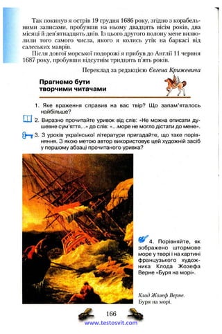 Так покинув я острів 19 грудня 1686 року, згідно з корабель­
ними записами, пробувши на ньому двадцять вісім років, два
місяці й дев’ятнадцять днів. Із цього другого полону мене визво­
лили того самого числа, якого я колись утік на баркасі від
салеських маврів.
Після довгої морської подорожі я прибув до Англії 11 червня
1687 року, пробувши відсутнім тридцять п’ять років.
Переклад за редакцією Євгена Крижевича
Прагнемо бути
творчими читачами
1. Яке враження справив на вас твір? Що запам’яталось
найбільше?
ш2. Виразно прочитайте уривок від слів: «Не можна описати ду­
шевне сум’яття...» до слів: «...море не могло дістати до мене».
Q=ij> 3. З уроків української літератури пригадайте, що таке порів­
няння. З якою метою автор використовує цей художній засіб
у першому абзаці прочитаного уривка?
4. Порівняйте, як
зображено штормове
море у творі і на картині
французького худож­
ника Клода Жозефа
Верне «Буря на морі».
Клод Жозеф Верне.
Буря на морі.
www.testosvit.com
 