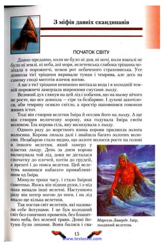 з міфів давніх скандинавів
ПОЧАТОК СВІТУ
Давно-предавно, коли не було ні дня, ні ночі, коли взагалі не
було ні землі, ні неба, ані моря, велетенська глибока тріщина по­
зіхала в порожнечі, немов рот небаченого страховиська. Усе
довкола тієї тріщини вкривали туман і темрява, але десь на
самому споді миготів язичок вогню.
А ще з тієї тріщини невпинно витікала вода і в холодній тем­
ній порожнечі замерзала широкими смугами льоду.
Великий дух глянув на цей лід і побачив, що на ньому нічого
не росте, що все довкола —сіре та безбарвне. І духові захотіло­
ся, аби темряву осяяло світло, а простір наповнився гомоном
живих істот.
Тоді він створив велетня Іміра й оселив його на льоду. А ще
він створив величезну корову, яка годувала Іміра своїм
молоком. їла корова сіль, яку вилизувала з льоду.
Одного разу до жорсткого язика корови прилипла золота
волосина. Корова лизала далі і знайшла багато золотих воло­
син. Незабаром стало видно, що золоте волосся росте на голові
в іншого велетня, який замерз у
пластах льоду. День за днем корова
вилизувала той лід, доки не дісталася
спочатку до плечей, потім до грудей,
а врешті і до пояса велетня. Цей веле­
тень виявився набагато привабливі­
шим од Іміра.
Минуло трохи часу, і стало Імірові
самотньо. Якось він підняв руки, і з-під
пахв випали інші велетні. Наступного
разу він потер ногою до ноги, і на лід
впало ще кілька велетнів.
Так постав світ велетнів, які назива­
ли себе йотунами. І це був холодний
світ без сонячних променів, без блакит­
ного неба, без зеленої трави. Деякі йо- Марсель Лаверде. Імір,
тупи були лихими. Вони билися і сва- льодяний велетень
15
www.testosvit.com
 