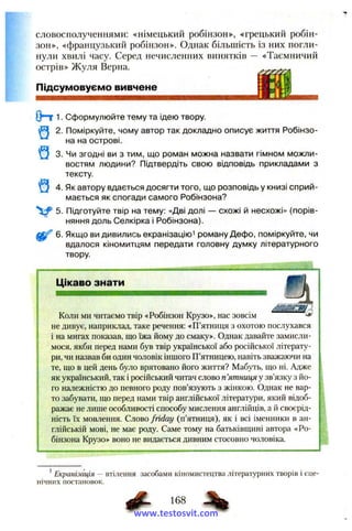 словосполученнями: «німецький робінзон», «грецький робін-
зон», «французький робінзон». Однак більшість із них погли­
нули хвилі часу. Серед нечисленних винятків — «Таємничий
острів» Жуля Верна.
Підсумовуємо вивчене
(Hr 1. Сформулюйте тему та ідею твору.
(И 2. Поміркуйте, чому автор так докладно описує життя Робінзо-
на на острові.
^ 3. Чи згодні ви з тим, що роман можна назвати гімном можли­
востям людини? Підтвердіть свою відповідь прикладами з
тексту.
^ 4. Як автору вдається досягти того, що розповідь у книзі сприй­
мається як спогади самого Робінзона?
5. Підготуйте твір на тему: «Дві долі — схожі й несхожі» (порів­
няння доль Селкірка і Робінзона).
6. Якщо ви дивились екранізацію^ роману Дефо, поміркуйте, чи
вдалося кіномитцям передати головну думку літературного
твору.
Цікаво знати
Коли ми читаємо твір «Робінзон Крузо», нас зовсім ^ ^
не дивує, наприклад, таке речення: «П’ятниця з охотою послухався
і на мигах показав, що їжа йому до смаку». Однак давайте замисли­
мося, якби перед нами був твір української або російської літерату­
ри, чи назвав би один чоловік іншого П’ятницею, навіть зважаючи на
те, що в цей день було врятовано його життя? Мабуть, що ні. Адже
як український, так і російський читач слово п’ятниця у зв’язку з йо­
го належністю до певного роду пов’язують з жінкою. Однак не вар­
то забувати, що перед нами твір англійської літератури, який відоб­
ражає не лише особливості способу мислення англійців, а й своєрід­
ність їх мовлення. Слово friday (п’ятниця), як і всі іменники в ан­
глійській мові, не має роду. Саме тому на батьківщині автора «Ро­
бінзона Крузо» воно не видається дивним стосовно чоловіка.
Екранізація — втілення засобами кіномистецтва літературних творів і сце­
нічних постановок.
168
www.testosvit.com
 