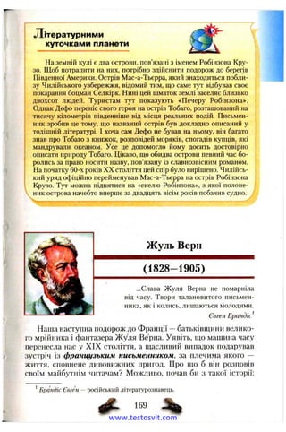 Літературним и
куточками планети
На земній кулі є два острови, пов’язані з іменем Робінзона Кру­
зо. Щоб потрапити на них, потрібно здійснити подорож до берегів
Південної Америки. Острів Мас-а-Тьєрра, який знаходиться побли­
зу Чилійського узбережжя, відомий тим, що саме тут відбував своє
покарання боцман Селкірк. Нині цей шматок землі заселяє близько
двохсот людей. Туристам тут показують «Печеру Робінзона».
Однак Дефо переніс свого героя на острів Тобаго, розташований на
тисячу кілометрів південніше від місця реальних подій. Письмен­
ник зробив це тому, що названий острів був докладно описаний у
тодішній літературі. І хоча сам Дефо не бував на ньому, він багато
знав про Тобаго з книжок, розповідей моряків, спогадів купців, які
мандрували океаном. Усе це допомогло йому досить достовірно
описати природу Тобаго. Цікаво, що обидва острови певний час бо­
ролись за право носити назву, пов’язану із славнозвісним романом.
На початку 60-х років XX століття цей спір було вирішено. Чилійсь­
кий уряд офіційно перейменував Мас-а-Тьєрра на острів Робінзона
Крузо. Тут можна піднятися на «скелю Робінзона», з якої полоне­
ник острова начебто вперше за двадцять вісім років побачив судно.
Жуль Верн
(1828-1905)
...Слава Жуля Верна не помарніла
від часу. Твори талановитого письмен­
ника, як і колись, лишаються молодими.
Євген Брандіс^
Наша наступна подорож до Франції —батьківщини велико­
го мрійника і фантазера Жуля Верна. Уявіть, що машина часу
перенесла нас у XIX століття, а щасливий випадок подарував
зустріч із французьким письменником, за плечима якого —
життя, сповнене дивовижних пригод. Про що б він розповів
своїм майбутнім читачам? Можливо, почав би з такої історії:
* Брандіс Євген — російський літературознавець.
169 %
www.testosvit.com
 