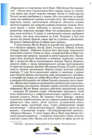 «Народився я в портовому місті Нант. Мій батько був адвока­
том’ і бачив мене спадкоємцем його справи, однак я з дитин­
ства мріяв про далекі морські мандри. Разом зі своїм другом
Полем таємно пробирався у гавань, аби спостерігати за кораб­
лями, що прибували з різних куточків світу. Нас вабив плескіт
морських хвиль, захоплювали обвітрені, обпалені сонцем
обличчя моряків, які здавались найщасливішими людьми. Хоті­
лося разом з ними побувати в далеких країнах, відчути
романтику морських мандрів. Море так зачаровувало, що одного
разу, коли мені було 11 років, я, одягнувшись юнгою, пробрався
на шхуну, яка мала відпливати до Індії. Подумки я був уже
далеко від рідних берегів, однак мрії не судилося здійснитися.
На шхуні з’явився батько й забрав мене додому».
У подальшому Жулю Верну на власній яхті вдалося побува­
ти в багатьох країнах; Англії, Данії, Голландії, Швеції, Іспанії,
Алжирі, Канаді... Побачене будило його фантазію, підказувало
незвичайні сюжети. Однак не лише з подорожей Жуль Берн чер­
пав знання про природу, традиції та звичаї народів світу. Насам­
перед його надихало прочитане в книжках, журналах, газетах.
Ще з дитинства Жуль захоплювався творами Чарлза Діккенса,
Даніеля Дефо, а також американського автора пригодницьких
історій про індіанців Джеймса Фенімора Купера. В одній із шаф
замість книжок письменник зберігав кілька десятків дубових
ящичків. У них були розкладені картки із записами з різних
наук: біології, фізики, математики, хімії, мовознавства і, звичайно,
з географії, яку понад усе любив Жуль Верн. Складаючи ці картки
в паперові обкладинки, він зібрав близько двадцяти тисяч зоиіи-
тів. «Жодна моя книжка не написана без допомоги цієї картотеки»,
—зізнавався письменник. Завдяки такому способу накопичення
інформації Жулю Верну вдалося здійснити грандіозний задум
— написати 65 романів (серія «Незвичайні пригоди»), події
яких відбуваються у найрізноманітніших країнах і навіть за
межами планети Земля. Як зазначає Євген Брандіс, «можна
сказати без перебільшення, що на сторінки книжок Жуля Верна
вривається піна хвиль, пісок пустель, вулканічний попіл,
арктичні вихрі, космічний пил». Серед пайвідоміших творів
письменника —«Діти капітана Гранта», «Двадцять тисяч льє під
водою», «Таємничий острів», «П’ятнадцятирічний капітан»,
«Навколо Місяця». У своїх творах Жуль Верн передбачив чис­
ленні наукові відкриття —створення підводного човна, польоти
в космос, появу кіно. Цікаво, що дехто навіть не вірив, що все це
' Адвокат — фахівець із правознавства, іцо захищає обвинуваченого.
^ 170
www.testosvit.com
 