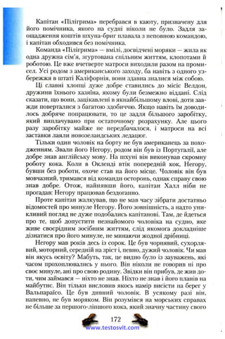 Капітан «Пілігрима» перебрався в каюту, призначену для
його помічника, якого на судні ніколи не було. Задля за­
ощадження коштів шхуна-бриг плава.ча з неповною командою,
і капітан обходився без помічника.
Команда «Пілігрима» —вмілі, досвідчені моряки —жила як
одна дружна сім’я, згуртована спільним життям, клопотами й
роботою. Це вже вчетверте матроси виходили разом на проми­
сел. Усі родом з американського заходу, ба навіть з одного уз­
бережжя в штаті Каліфорнія, вони здавна зналися між собою.
Ці славні хлопці дуже добре ставились до місіс Велдон,
дружини їхнього хазяїна, якому були безмежно віддані. Слід
сказати, що вони, зацікавлені в якнайбільшому влові, доти зав­
жди поверталися з багатою здобиччю. Якщо навіть їм доводи­
лось добряче попрацювати, то це задля більшого заробітку,
який виплачувано при остаточному розрахунку. Але цього
разу заробітку майже не передбачалося, і матроси на всі
заставки лаяли новозеландських ледацюг.
Тільки один чоловік на борту не був американець за похо­
дженням. Звали його Негору, родом він був із Португалії, але
добре знав англійську мову. На шхуні він виконував скромну
роботу кока. Коли в Окленді втік попередній кок, Негору,
бувши без роботи, охоче став на його місце. Чоловік він був
мовчазний, тримався від команди осторонь, однак справу свою
знав добре. Отож, найнявши його, капітан Халл ніби не
прогадав: Негору працював бездоганно.
Проте капітан жалкував, що не мав часу зібрати достатньо
відомостей про минуле Негору. Його зовнішність, а надто уни­
кливий погляд не дуже подобались капітанові. Там, де йдеться
про те, щоб допустити незнайомого чоловіка на судно, яке
живе своєрідним зосібним життям, слід якомога докладніше
дізнатися про його минуле, не минаючи жодної дрібниці.
Негору мав років десь із сорок. Це був чорнявий, сухорля­
вий, моторний, середній на зріст і, певно, дужий чоловік. Чи мав
він якусь освіту? Мабуть, так, це видно було із зауважень, які
часом прохоплювались у нього. Він ніколи не говорив ні про
своє минуле, ані про свою родину. Звідки він прибув, де жив до­
ти, чим займався —ніхто не знав. Ніхто не знав і його планів на
майбутнє. Він тільки висловив якось намір висісти на берег у
Вальпараїсо. Це був дивний чоловік. В усякому разі він,
напевно, не був моряком. Він розумівся на морських справах
не більше за першого-ліпшого кока, який значну частину свого
www.testosvit.com
 