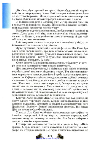 Дік Сенд був середній на зріст, міцно збудований, чорня­
вий, із синіми рішучими очима. Робота моряка підготувала його
до життєвої боротьби. Його розумне обличчя дихало енергією.
Це було обличчя не тільки хороброї, а й завзятої людини.
У п’ятнадцять років хлопець уже міг приймати рішення
і доводити до кінця свої задуми. Його вигляд, жвавий і серйоз­
ний водночас, привертав до себе увагу.
На відміну від своїх ровесників Дік був скупий на слова та
жести. Дуже рано, в тім віці, коли ще звичайно не замислюють­
ся над майбутнім, він усвідомив своє становище й дав собі
обіцянку «стати людиною».
І він дотримав слова —став дорослим чоловіком у віці, коли
його однолітки лишались іще дітьми.
Дуже рухливий, спритний і міцний фізично, Дік Сенд був
один із тих обранців долі, про яких можна сказати, що вони на­
родилися з двома правими руками й двома лівими ногами. Хоч
би що вони робили —їм усе «з руки»; хоч би з ким вони йшли —
вони завжди крокують «у ногу».
Отже, сирота Дік виховувався в дитячому будинку. У чоти­
ри роки він навчився читати, писати й рахувати.
Діка змалку вабило море, і у вісім років він пішов юнгою на
корабель, який плавав у південних морях. Тут він став навча­
тись моряцького ремесла, що його й треба навчатися з раннього
дитинства. Офіцери зацікавилися допитливим, здібним до науки
хлопчиком і залюбки ділилися з ним своїми знаннями та досві­
дом. Юнга от-от мав стати матросом і, безперечно, не думав
спинятись на досягнутому. Хто з дитячих літ усвідомив, що
праця —це закон життя, хто змалу знає, що хліб заробляється
тільки в поті чола, той завжди готовий на великі справи й у свій
день знайде і волю, і силу, щоб їх здійснити.
Капітан Халл помітив Діка Сенда, коли той був юнгою на
борту одного торгового судна. Моряк заприятелював із цим
славним відважним хлопцем, а згодом відрекомендував його
Джеймсові Велдону. Велдон зацікавився сиротою. Він оддав
Діка до школи в Сан-Франциско.
У школі Дік Сенд особливо захоплювався географією та
історією подорожей, і йому кортіло швидше вирости, щоб
вивчати вищу математику та навігацію. Він би не забарився
поєднати теорію з практикою.
І от нарешті новачком-матросом він ступив на борт «Пілі­
грима». Моряк повинен знати китобійний промисел так само
добре, як і теорію навігації. Це гарна практична підготовка до
174
www.testosvit.com
 