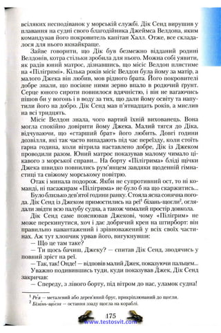 всіляких несподіванок у морській службі. Дік Сенд вирушив у
плавання на судні свого благодійника Джеймса Велдона, яким
командував його покровитель капітан Халл. Отже, все склада­
лося для нього якнайкраще.
Зайве говорити, що Дік був безмежно відданий родині
Велдонів, котра стільки зробила для нього. Можна собі уявити,
як радів юний матрос, дізнавшись, що місіс Велдон плистиме
на «Пілігримі». Кілька років місіс Велдон була йому за матір, а
малого Джека він любив, мов рідного брата. Його покровителі
добре знали, що посіяне ними зерно впало в родючий ґрунт.
Серце юного сироти повнилося вдячністю, і він не вагаючись
пішов би у вогонь і Б воду за тих, що дали йому освіту та напу-
тили його на добро. Дік Сенд мав п’ятнадцать років, а мислив
на всі тридцять.
Місіс Велдон знала, чого вартий їхній вихованець. Вона
могла спокійно довірити йому Джека. Малий тягся до Діка,
відчуваючи, що «старший брат» його любить. Довгі години
дозвілля, які так часто випадають під час переїзду, коли стоїть
гарна година, коли вітрила наставлено добре, Дік із Джеком
проводили разом. Юний матрос показував малому чимало ці­
кавого з морської справи... На борту «Пілігрима» бліді щічки
Джека швидко повнились рум’янцем завдяки щоденній гімна­
стиці та свіжому морському повітрю.
Отак і минала подорож. Якби не супротивний ост, то ні ко­
манді, ні пасажирам «Пілігрима» не було б на що скаржитись...
Було близько дев’ятої години ранку. Стояла ясна сонячна пого­
да. Дік Сенд із Джеком примостились на реї^ бізань-щогли^, огля­
дали звідти всю палубу судна, а також чималий простір довкола.
Дік Сенд саме пояснював Джекові, чому «Пілігрим» не
може перекинутися, хоч і дає добрячий крен на штирборт: він
правильно навантажений і зрівноважений у всіх своїх части­
нах. Аж тут хлопчик урвав його, вигукнувши:
—Що це там таке?
—Ти щось бачиш, Джеку? —спитав Дік Сенд, зводячись у
повний зріст на реї.
—Так, так! Онде! —відповів малий Джек, показуючи пальцем...
Уважно подивившись туди, куди показував Джек, Дік Сенд
закричав:
—Спереду, з лівого борту, під вітром до нас, уламок судна!
*Рея — металевий або дерев’яний брус, прикріплюваний до щогли.
^ Бізань-щогла — остання ззаду щогла на кораблі.
,175
www.testosvit.com
 