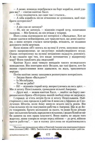 —A може, команда перебралася на борт корабля, який уда­
рив вас? —спитав капітан Халл.
—Слід сподіватися, що саме так і сталося...
— А хіба корабель після зіткнення не зупинився, щоб піді­
брати потерпілих?
— Ні.
—А він сам не затонув?
— Ні, він не затонув, — відповів старий негр, похитавши
головою. —Ми бачили, як він втікав у темряві.
Його слова підтвердили всі потерпілі з «Вальдека». Хоч це
і може здатися неймовірним, але трапляється, що деякі капіта­
ни, з вини котрих сталася катастрофа, втікають, не подавши
допомоги своїм жертвам.
Коли візник зіб’є когось на вулиці й утече, кинувши неща­
сного напризволяще, це заслуговує якнайсуворішого осуду.
Однак потерпілому на вулиці неодмінно нададуть допомогу.
А що сказати про тих, хто кидає потопаючих у відкритому
морі? Вони ганьблять рід людський!
Капітан Халл знав чимало випадків такого нелюдського
поводження. Він повторив місіс Велдон, що такі факти, хоч би
якими страхітливими вони здавалися, на жаль, трапляються
нерідко.
Потім капітан знову заходився розпитувати потерпілого.
—Звідки йшов «Вальдек»?
— Із Мельбурна.
—То ви не раби?
—Ні! —відповів старий негр, випростуючись на весь зріст. —
Ми зі штату Пенсільванія, громадяни вільної Америки.
—Друзі мої, —мовив капітан Халл, —знайте: на борту аме­
риканського брига «Пілігрим» вашій свободі ніщо не загрожує.
І справді, ці п’ять негрів були зі штату Пенсільванія. Най­
старішого з них продали в рабство й вивезли з Африки до Спо­
лучених Штатів, коли йому минуло всього шість років. Він
став вільним після скасування рабства в Америці. Що ж до йо­
го товаришів, багато молодших за нього, то вони були дітьми
вже звільнених батьків, народилися вільними, і жоден білий не міг
би заявити на них права власності. Вони навіть не знали того
жаргону, яким говорили негри перед війною —до речі, війною
проти рабства — що в ньому дієслова не відмінювались
' Йдеться про громадянську війну в Північній Америці між північними й півден­
ними штатами (1861—1865). Закінчилася ця війна визволенням негрів з рабства.
12 Зарубіжна література, 6 кл.
www.testosvit.com
 