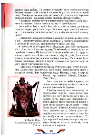 рилися між собою. Та згодом старший онук золотоволосого
йотуна переміг усіх лихих і прогнав їх у сірі сутінки на край
світу. Там було так холодно, що подих йотунів одразу перетво­
рювався на лід і падав на землю льодяними бурульками.
А нащадки добрих йотунів вирішили створити землю і насе­
лити її людьми. І вони почали називати себе богами.
Боги убили Іміра, щоб з його тіла зробити землю, рослини
і тварин, моря і ріки, ліси і гори. Велетень прислужився востан­
нє —з нього постав прекрасний зелений світ, повний гомону
і руху.
Потім боги з високого ясена вирізали чоловіка, а з гнучкого
в’яза —вродливу жінку. Вони вдихнули у перших людей життя
й оселили їх на землі, щоб розпочати людський рід.
У небесних просторах боги збудували для себе пречудове
місто і назвали його Асгардом. Те місто було повне золотих
і срібних палаців. Щоб прокласти шлях з небесного Асгарду на
землю і далі— на той бік, до темного світу йотунів, боги взяли
вогонь, воду, повітря і сплели чарівну веселку. Та веселка була
такою широкою, міцною і такою довгою, що простяглася, як
міст, через три частини світу.
Потім боги створили чотирьох дуже сильних і дуже потвор­
них маленьких чоловічків, щоб вони підтримували небо з
чотирьох сторін. Тих чоловічків звали Нордрі, Судрі, Аустрі та
Вестрі, що означає Північ, Південь,
Схід і Захід.
Боги наповнили небо іскрами, що
сяяли, коли поблизу не було сонця чи
місяця, і назвали їх зорями.
У цьому новому світі росло могутнє
вічнозелене дерево. Воно було таке
високе, що його гілки кидали тінь на
палаци богів, і на землю, і на країну йо­
тунів. Дерево мало три корені, кожен з
яких сягав одного з трьох світів —світу
богів, людей і йотунів. Отож і називали
його деревом світу. Мало воно чу­
додійну властивість —замість соку йо­
го стовбуром тік священний мед. То
був чарівний мед, що давав усьому жи­
вому вічну молодість, неабияку силу
і владу над чарами.
Г. Фрейд. Одін.
Скульптура. Копенгаген.
XIX ст.
16
www.testosvit.com
 