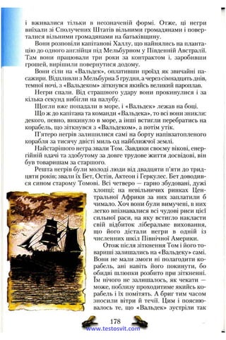 і вживалися тільки в неозначеній формі. Отже, ці негри
виїхали зі Сполучених Штатів вільними громадянами і повер­
талися вільними громадянами на батьківщину.
Вони розповіли капітанові Халлу, що найнялись на планта­
цію до одного англійця під Мельбурном у Південній Австралії.
Там вони працювали три роки за контрактом і, заробивши
грошей, вирішили повернутися додому.
Вони сіли на «Вальдек», оплативши проїзд як звичайні па­
сажири. Відпливли з Мельбурна 5 грудня, а через сімнадцять днів,
темної ночі, з «Вальдеком» зіткнувся якийсь великий пароплав.
Негри спали. Від страшного удару вони прокинулися і за
кілька секунд вибігли на палубу.
Щогли вже попадали в море, і «Вальдек» лежав на боці.
Що ж до капітана та команди «Вальдека», то всі вони зникли:
декого, певно, викинуло в море, а інші встигли перебратись на
корабель, що зіткнувся з «Вальдеком», а потім утік.
П’ятеро негрів залишилися самі на борту напівзатопленого
корабля за тисячу двісті миль од найближчої землі.
Найстарішого негра звали Том. Завдяки своєму вікові, енер­
гійній вдачі та здобутому за довге трудове життя досвідові, він
був товаришам за старшого.
Решта негрів були молоді люди від двадцяти п’яти до трид­
цяти років; звали їх Бет, Остін, Актеон і Геркулес. Бет доводив­
ся сином старому Томові. Всі четверо — гарно збудовані, дужі
хлопці; на невільничих ринках Цен­
тральної Африки за них заплатили б
чимало. Хоч вони були вимучені, в них
легко впізнавалися всі чудові риси цієї
сильної раси, на яку встигло накласти
свій відбиток ліберальне виховання,
що його дістали негри в одній із
численних шкіл Північної Америки.
Отож після зіткнення Том і його то­
вариші залишались на «Вальдеку» самі.
Вони не мали змоги ні полагодити ко­
рабель, ані навіть його покинути, бо
обидві шлюпки розбито при зіткненні,
їм нічого не залишалось, як чекати —
може, поблизу проходитиме якийсь ко­
рабель і їх помітять. А бриг тим часом
зносили вітри й течії. Цим і поясню­
валось те, що «Вальдек» зустріли так
1 ^ . 178
www.testosvit.com
 
