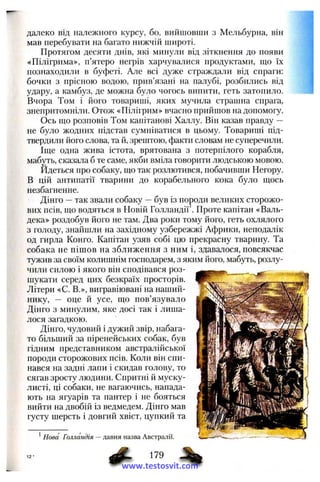 далеко від належного курсу, бо, вийшовши з Мельбурна, він
мав перебувати на багато нижчій широті.
Протягом десяти днів, які минули від зіткнення до появи
«Пілігрима», п’ятеро негрів харчувалися продуктами, що їх
познаходили в буфеті. Але всі дуже страждали від спраги:
бочки з прісною водою, прив’язані на палубі, розбились від
удару, а камбуз, де можна було чогось випити, геть затопило.
Вчора Том і його товариші, яких мучила страшна спрага,
знепритомніли. Отож «Пілігрим» вчасно прийшов на допомогу.
Ось що розповів Том капітанові Халлу. Він казав правду —
не було жодних підстав сумніватися в цьому. Товариші під­
твердили його слова, та й, зрештою, факти словам не суперечили.
Іще одна жива істота, врятована з потерпілого корабля,
мабуть, сказала б те саме, якби вміла говорити людською мовою.
Йдеться про собаку, що так розлютився, побачивши Негору.
В цій антипатії тварини до корабельного кока було щось
незбагненне.
Дінго —так звали собаку —був із породи великих сторожо­
вих псів, що водяться в Новій Го.лландії . Проте капітан «Валь-
дека» роздобув його не там. Два роки тому його, геть охлялого
з голоду, знайшли на західному узбережжі Африки, неподалік
од гирла Конго. Капітан узяв собі цю прекрасну тварину. Та
собака не пішов на зближення з ним і, здавалося, повсякчас
тужив за своїм колишнім господарем, з яким його, мабуть, розлу­
чили силою і якого він сподівався роз­
шукати серед цих безкраїх просторів.
Літери «С. В.», вигравіювані на наший­
нику, — оце й усе, що пов’язувало
Дінго з минулим, яке досі так і лиша­
лося загадкою.
Дінго, чудовий і дужий звір, набага­
то більший за піренейських собак, був
гідним представником австралійської
породи сторожових псів. Коли він спи­
нався на задні лапи і скидав голову, то
сягав зросту людини. Спритні й муску­
листі, ці собаки, не вагаючись, напада­
ють на ягуарів та пантер і не бояться
вийти на двобій із ведмедем. Дінго мав
густу шерсть і довгий хвіст, цупкий та
^Нова Голландія —давня назва Австралії.
179
www.testosvit.com
 