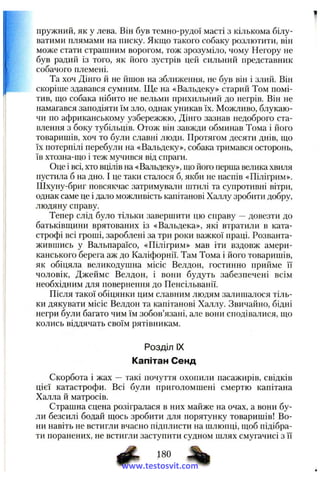 пружний, як у лева. Він був темно-рудої масті з кількома білу­
ватими плямами на писку. Якщо такого собаку розлютити, він
може стати страшним ворогом, тож зрозуміло, чому Негору не
був радий із того, як його зустрів цей сильний представник
собачого племені.
Та хоч Дінго й не йшов на зближення, не був він і злий. Він
скоріше здавався сумним. Ще на «Вальдеку» старий Том помі­
тив, ш:о собака нібито не вельми прихильний до негрів. Він не
намагався заподіяти їм зло, однак уникав їх. Можливо, блукаю­
чи по африканському узбережжю, Дінго зазнав недоброго ста­
влення з боку тубільців. Отож він завжди обминав Тома і його
товаришів, хоч то були славні люди. Протягом десяти днів, що
їх потерпілі перебули на «Вальдеку», собака тримався осторонь,
їв хтозна-що і теж мучився від спраги.
Оце і всі, хто вцілів на «Вальдеку», що його перша велика хвиля
пустила б на дно. І це таки сталося б, якби не наспів «Пілігрим».
Шхуну-бриг повсякчас затримували штилі та супротивні вітри,
однак саме це і дало можливість капітанові Халлу зробити добру,
людяну справу.
Тепер слід було тільки завершити цю справу —довезти до
батьківщини врятованих із «Вальдека», які втратили в ката­
строфі всі гроші, зароблені за три роки важкої праці. Розванта­
жившись у Вальпараїсо, «Пілігрим» мав іти вздовж амери­
канського берега аж до Каліфорнії. Там Тома і його товаришів,
як обіцяла великодушна місіс Велдон, гостинно прийме її
чоловік, Джеймс Велдон, і вони будуть забезпечені всім
необхідним для повернення до Пенсільванії.
Після такої обіцянки цим славним людям залишалося тіль­
ки дякувати місіс Велдон та капітанові Халлу. Звичайно, бідні
негри були багато чим їм зобов’язані, але вони сподівалися, що
колись віддячать своїм рятівникам.
Розділ IX
Капітан Сенд
Скорбота і жах — такі почуття охопили пасажирів, свідків
цієї катастрофи. Всі були приголомшені смертю капітана
Халла й матросів.
Страшна сцена розігралася в них майже на очах, а вони бу­
ли безсилі бодай щось зробити для порятунку товаришів! Во­
ни навіть не встигли вчасно підплисти на шлюпці, щоб підібра­
ти поранених, не встигли заступити судном шлях смугачисі з її
# %www.testosvit.com
 