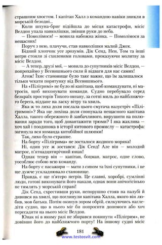 страшним хвостом. І капітан Халл з командою навіки зникли в
морськііі безодні...
Коли піхуна-бриг підійшла до місця катастрофи, місіс
Велдон упала навколішки, звівши руки до неба.
— Помолімося! —мовила набожна жінка. — Помолімося за
нещасних!
Поруч з нею, плачучи, став навколішки малий Джек.
Бідний хлопчик усе зрозумів. Дік Сенд, Нен, Том та інші
негри стояли зі схиленими головами, проказуючи молитву за
місіс Велдон.
—А тепер, друзі мої, —мовила до супутників місіс Велдон, —
попрохаймо у Всевишнього сили й відваги для нас самих!
Атож! їхнє становище було таке важке, що їм залишалося
тільки чекати порятунку від Всевишнього.
На «Пілігримі» не було ні капітана, щоб командувати, ні ма­
тросів, щоб виконувати команди. Судно перебувало серед
безкраїх просторів Тихого океану, за сотні миль до найближчо­
го берега, віддане на ласку вітру та хвиль.
Яка ж то лиха доля послала цього смугача назустріч «Пілі­
гримові»? Яка ще лихіша доля спонукала нещасного капітана
Халла, такого обережного й завбачливого, вирушити на полю­
вання заради того, щоб довантажити трюми? І яка жахлива —
хоч хай і поодинока в історії китового промислу —катастрофа:
загинула вся команда китобійної шлюпки!
Так, лихо було страшне.
На борту «Пілігрима» не зосталося жодного моряка!
Ні, один усе ж зостався: Дік Сенд! Але він — молодий
матрос, п’ятнадцятирічний юнак!
Однак тепер він — капітан, боцман, матрос, одне слово,
уособлює собою всю команду.
На борту є пасажири —мати з сином та їхні супутники, і це
ще дужче ускладнювало становище.
Правда, є ще п’ятеро негрів. Це славні, хоробрі, сумлінні
люди, готові виконувати його накази, однак вони анічогісінько
не тямлять у морській справі!
Дік Сенд, схрестивши руки, непорушно стояв на палубі й
дивився на хвилі, що поглинули капітана Халла, якого він лю­
бив, мов батька. Потім окинув зором обрій, силкуючись нагле­
діти судно, що в нього міг би попросити допомоги або хоч
пересадити на нього місіс Велдон.
Юнак ні в якому разі не збирався покинути «Пілігрим», не
довівши його до найближчого порту! На іншому судні місіс
ф- -%www.testosvit.com
 