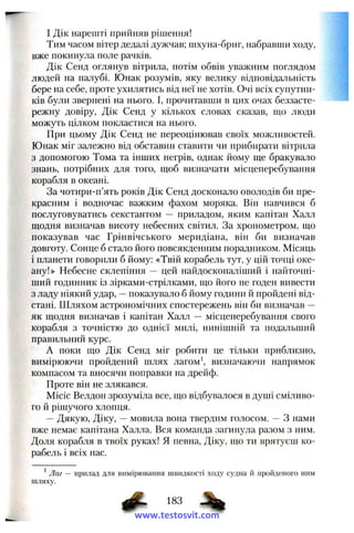 I Дік нарешті прийняв рішення!
Тим часом вітер дедалі дужчав; шхуна-бриг, набравши ходу,
вже покинула поле рачків.
Дік Сепд оглянув вітрила, потім обвів уважним поглядом
людей па палубі. Юнак розумів, яку велику відповідальність
бере на себе, проте ухилятись від неї не хотів. Очі всіх супутни­
ків були звернені на нього. І, прочитавши в цих очах беззасте­
режну довіру, Дік Сенд у кількох словах сказав, що люди
можуть цілком покластися па нього.
При цьому Дік Сенд не переоцінював своїх можливостей.
Юнак міг залежно від обставин ставити чи прибирати вітрила
з допомогою Тома та інших негрів, однак йому ще бракувало
знань, потрібних для того, щоб визначати місцеперебування
корабля в океані.
За чотири-и’ять років Дік Сенд досконало оволодів би пре­
красним і водночас важким фахом моряка. Він навчився б
послуговуватись секстантом — приладом, яким капітан Халл
щодня визначав висоту небесних світил. За хронометром, що
показував час Грінвічського меридіана, він би визначав
довготу. Сонце б стало його повсякденним порадником. Місяць
і планети говорили б йому; «Твій корабель тут, у цій точці оке­
ану!» Небесне склепіння — цей найдосконаліший і найточні­
ший годинник із зірками-стрілками, що його не годен вивести
з ладу ніякий удар, —показувало б йому години й пройдені від­
стані. Шляхом астрономічних спостережень він би визначав —
як щодня визначав і капітан Халл — місцеперебування свого
корабля з точністю до однієї милі, нинішній та подальший
правильний курс.
А поки що Дік Сенд міг робити це тільки приблизно,
вимірюючи пройдений шлях лагом*, визначаючи напрямок
компасом та вносячи поправки на дрейф.
Проте він не злякався.
Місіс Велдон зрозуміла все, що відбувалося в душі сміливо­
го й рішучого хлопця.
—Дякую, Діку, —мовила вона твердим голосом. — З нами
вже немає капітана Халла. Вся команда загинула ра.зом з ним.
Доля корабля в твоїх руках! Я певна, Діку, що ти врятуєш ко­
рабель і всіх нас.
* Лаг — прилад для вимірювання швидкості ходу судна й пройденого ним
шляху.
www.testosvit.com
 