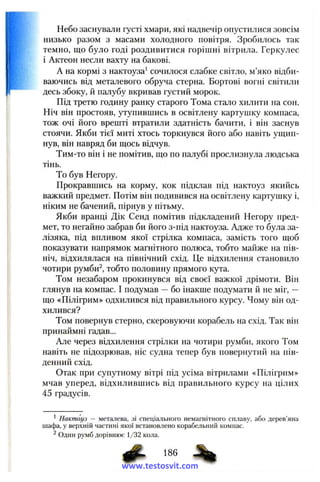 Небо заснували густі хмари, які надвечір опустилися зовсім
низько разом з масами холодного повітря. Зробилось так
темно, що було годі роздивитися горішні вітрила. Геркулес
і Актеон несли вахту на бакові.
А на кормі з нактоуза^ сочилося слабке світло, м’яко відби-
I ваючись від металевого обруча стерна. Бортові вогні світили
десь збоку, й палубу вкривав густий морок.
Під третю годину ранку старого Тома стало хилити на сон.
Ніч він простояв, утупившись в освітлену картушку компаса,
тож очі його врешті втратили здатність бачити, і він заснув
стоячи. Якби тієї миті хтось торкнувся його або навіть ущип­
нув, він навряд би щось відчув.
Тим-то він і не помітив, що по палубі прослизнула людська
тінь.
То був Негору.
Прокравшись на корму, кок підклав під нактоуз якийсь
важкий предмет. Потім він подивився на освітлену картушку і,
ніким не бачений, пірнув у пітьму.
Якби вранці Дік Сенд помітив підкладений Негору пред­
мет, то негайно забрав би його з-під нактоуза. Адже то була за­
лізяка, під впливом якої стрілка компаса, замість того щоб
показувати напрямок магнітного полюса, тобто майже на пів­
ніч, відхилялася на північний схід. Це відхилення становило
чотири румби^, тобто половину прямого кута.
Том незабаром прокинувся від своєї важкої дрімоти. Він
глянув на компас. І подумав —бо інакше подумати й не міг, —
що «Пілігрим» одхилився від правильного курсу. Чому він од-
хилився?
Том повернув стерно, скеровуючи корабель на схід. Так він
принаймні гадав...
Але через відхилення стрілки на чотири румби, якого Том
навіть не підозрював, ніс судна тепер був повернутий на пів­
денний схід.
Отак при супутному вітрі під усіма вітрилами «Пілігрим»
мчав уперед, відхилившись від правильного курсу на цілих
45 градусів.
' Нактоуз — металева, зі спеціального немагнітного сплаву, або дерев’яна
шафа, у верхній частині якої встановлено корабельний компас.
^ Один румб дорівнює 1/32 кола.
www.testosvit.com
 