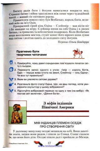 Багато разів боги і йотуни намагалися викрасти мед.
Страшні битви і війни траплялися між ними через чудодійний
напій —живий сік світового дерева.
Правителем нового світу був Всебатько, король богів, вели­
кий воїн на ім’я Одін.
Прекрасний сірий кінь Одіна — Слейпнір — мав вісім ніг
і біг швидше од вітру. Слейпнір носив на собі Одіна і в лютих
битвах, і в тривалих та небезпечних подорожах. Коли Всебатько
мчав веселковим мостом, стукіт копит його вірного коня лунав
над світом і долітав навіть до холодного світу йотунів.
Переказ Ольги Бондарук
Прагнемо бути
творчими читачами
1. Поміркуйте, чому давні скандинави пов’язували початок сві­
ту з льодом.
2. Перевірте запис одного з учнів; «Імір — король богів,
Одін — перша жива істота на землі, Слейпнір — кінь Одіна».
Чи все тут правильно?
V 3. Яким ви уявляєте світове дерево?
4. Розгляньте фото статуї Одіна. Що, на ваш погляд, хотів уви­
разнити скульптор у цьому зображенні?
V 5. Підготуйте вибірковий переказ на одну з тем (на вибір): «Як
постав світ велетнів», «Діяння богів».
З міфів індіанців
Північної Америки
МІФ ІНДІАНЦІВ ПЛЕМЕНІ ОСЕДЖ
ПРО СТВОРЕННЯ СВІТУ
У далекому минулому оседжі мешкали на небі. Вони захоті­
ли знати, звідки вони родом, і пішли до Сонця. Сонце сказало
їм, що вони його діти. Оседжі пішли далі і прийшли до Місяця.
2 Зарубіжна література, 6кл. 17
www.testosvit.com
 
