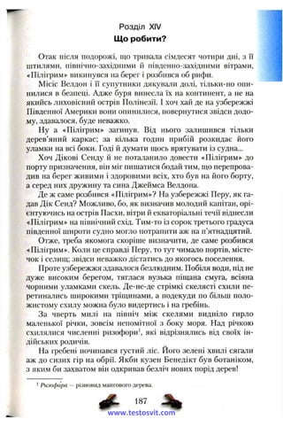 Розділ XIV
Що робити?
Отак після подорожі, що тривала сімдесят чотири дні, з її
штилями, північно-західними й південно-західними вітрами,
«Пілігрим» викинувся на берег і розбився об рифи.
Місіс Велдон і її супутники дякували долі, тільки-но опи­
нилися в безпеці. Адже буря винесла їх па континент, а не на
якийсь лиховісний острів Полінезії. І хоч хай де на узбережжі
Південної Америки вони опинилися, повернутися звідси додо­
му, здавалося, буде неважко.
Ну а «Пілігрим» загинув. Від нього залишився тільки
дерев’яний каркас; за кілька годин прибій розкидає його
уламки на всі боки. Годі й думати щось врятувати із судна...
Хоч Дікові Сенду й не поталанило довести «Пілігрим» до
порту призначення, він міг пишатися бодай тим, що перепрова­
див на берег живими і здоровими всіх, хто був на його борту,
а серед них дружину та сина Джеймса Велдона.
Де ж саме розбився «Пілігрим»? На узбережжі Перу, як га­
дав Дік Сенд? Можливо, бо, як визначив молодий капітан, орі­
єнтуючись на острів Пасхи, вітри й екваторіальні течії віднесли
«Пілігрим» на північний схід. Тим-то із сорок третього градуса
південної широти судно могло потрапити аж на п’ятнадцятий.
Отже, треба якомога скоріше визначити, де саме розбився
«Пілігрим». Коли це справді Перу, то тут чимало портів, місте­
чок і селищ; звідси неважко дістатись до якогось поселення.
Проте узбережжя здавалося безлюдним. Побіля води, під не
дуже високим берегом, тяглася вузька піщана смуга, всіяна
чорними уламками скель. Де-не-де стрімкі скелясті схили пе­
ретинались широкими тріщинами, а подекуди по більш поло­
жистому схилу можна було видертись і на гребінь.
За чверть милі на північ між скелями видніло гирло
маленької річки, зовсім непомітної з боку моря. Над річкою
схилялися численні ризофори’, які відрізнялись від своїх ін­
дійських родичів.
На гребені починався густий ліс. Його зелені хвилі сягали
аж до сизих гір на обрії. Якби кузен Бенедікт був ботаніком,
з яким би захватом він одкривав безліч нових порід дерев!
Ризофора — різновид мангового дерева.
# ■ %
www.testosvit.com
 