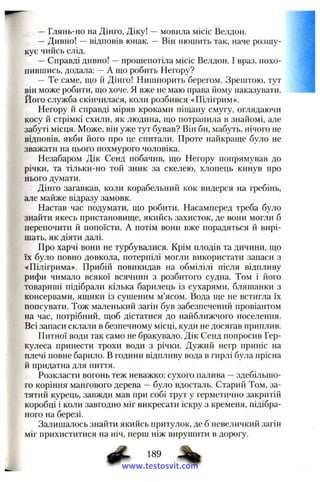—Глянь-но на ДІНГО, Д іку! —мовила місіс Велдон.
—Дивно! —відповів юнак. — Він нюшить так, наче розшу­
кує чийсь слід.
—Справді дивно! —прошепотіла місіс Велдон. І враз, похо­
пившись, додала; —А що робить Негору?
— Те саме, ш,о й Дінго! Нишпорить берегом. Зрештою, тут
він може робити, ш,о хоче. Я вже не маю права йому наказувати.
Його служба скінчилася, коли розбився «Пілігрим».
Негору й справді міряв кроками піщану смугу, оглядаючи
косу й стрімкі схили, як людина, що потрапила в знайомі, але
забуті місця. Може, він уже тут бував? Він би, мабуть, нічого не
відповів, якби його про це спитали. Проте найкраще було не
зважати на цього похмурого чоловіка.
Незабаром Дік Сенд побачив, що Негору попрямував до
річки, та тільки-но той зник за скелею, хлопець кинув про
нього думати.
Дінго загавкав, коли корабельний кок видерся па гребінь,
але майже відразу замовк.
Настав час подумати, що робити. Насамперед треба було
знайти якесь пристановище, якийсь захисток, де вони могли б
перепочити й попоїсти. А потім вони вже порадяться й вирі­
шать, як діяти далі.
Про харчі вони не турбувалися. Крім плодів та дичини, що
їх було повно довкола, потерпілі могли використати запаси з
«Пілігрима». Прибій повикидав на обмілілі після відпливу
рифи чимало всякої всячини з розбитого судна. Том і його
товариші підібрали кілька барилець із сухарями, бляшанки з
консервами, ящики із сушеним м’ясом. Вода ще не встигла їх
попсувати. Тож маленький загін був забезпечений провіантом
на час, потрібний, щоб дістатися до найближчого поселення.
Всі запаси склали в безпечному місці, куди не досягав приплив.
Питної води так само не бракувало. Дік Сенд попросив Гер­
кулеса принести трохи води з річки. Дужий негр приніс на
плечі повне барило. В години відпливу вода в гирлі була прісна
й придатна для пиття.
Розкласти вогонь теж неважко: сухого палива —здебільшо­
го коріння мангового дерева —було вдосталь. Старий Том, за­
тятий курець, завжди мав при собі трут у герметично закритій
коробці і коли завгодно міг викресати іскру з кременя, підібра­
ного на березі.
Залишалось знайти якийсь притулок, де б невеличкий загін
міг прихиститися на ніч, перш ніж вирушити в дорогу.
www.testosvit.com
 