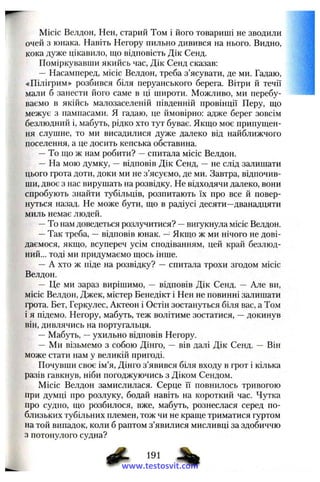 Місіс Велдон, Нен, старий Том і його товариші не зводили
очей з юнака. Навіть Негору пильно дивився на нього. Видно,
кока дуже цікавило, що відповість Дік Сенд.
Поміркувавпіи якийсь час, Дік Сенд сказав:
— Насамперед, місіс Велдон, треба з’ясувати, де ми. Гадаю,
«Пілігрим» розбився біля перуанського берега. Вітри й течії
мали б занести його саме в ці широти. Можливо, ми перебу­
ваємо в якійсь малозаселеній південній провінції Перу, ш;о
межує з пампасами. Я гадаю, це ймовірно: адже берег зовсім
безлюдний і, мабуть, рідко хто тут буває. Якщо моє припущен­
ня слушне, то ми висадилися дуже далеко від найближчого
поселення, а це досить кепська обставина.
—То що ж нам робити? —спитала місіс Велдон.
— На мою думку, — відповів Дік Сенд, —не слід залишати
цього грота доти, доки ми не з’ясуємо, де ми. Завтра, відпочив­
ши, двоє з нас вирушать на розвідку. Не відходячи далеко, вони
спробують знайти тубільців, розпитають їх про все й повер­
нуться назад. Не може бути, що в радіусі десяти—дванадцяти
миль немає людей.
—То нам доведеться розлучитися? —вигукнула місіс Велдон.
—Так треба, —відповів юнак. —Якщо ж ми нічого не дові­
даємося, якщо, всупереч усім сподіванням, цей край безлюд­
ний... тоді ми придумаємо щось інше.
— А хто ж піде на розвідку? — спитала трохи згодом місіс
Велдон.
— Це ми зараз вирішимо, — відповів Дік Сенд. — Але ви,
місіс Велдон, Джек, містер Бенедікт і Нен не повинні залишати
грота. Бет, Геркулес, Актеон і Остін зостануться біля вас, а Том
і я підемо. Негору, мабуть, теж волітиме зостатися, —докинув
він, дивлячись на португальця.
— Мабуть, —ухильно відповів Негору.
— Ми візьмемо з собою Дінго, — вів далі Дік Сенд. — Він
може стати нам у великій пригоді.
Почувши своє ім’я, Дінго з’явився біля входу в грот і кілька
разів гавкнув, ніби погоджуючись з Діком Сендом.
Місіс Велдон замислилася. Серце її повнилось тривогою
при думці про розлуку, бодай навіть на короткий час. Чутка
про судно, що розбилося, вже, мабуть, рознеслася серед по­
близьких тубільних племен, тож чи не краще триматися гуртом
на той випадок, коли б раптом з’явилися мисливці за здобиччю
з потонулого судна?
191
www.testosvit.com
 