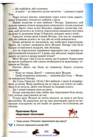 — He турбуйся, мій хлопчику.
—А надто —не наженіть на нас москітів, —докинув старий
Том.
Через кілька хвилин, повісивши через плече свою дорого­
цінну бляшанку, ентомолог вийшов з грота.
Майже водночас із ним вийшов і Негору. Здавалось, цей
чоловік вважав цілком природним опікуватись тільки власного
особою. Проте поки кузен Бенедікт здирався скелястим схи­
лом, щоб дістатися до узлісся, португалець неквапом спустився
до річки й, рушивши вгору її берегом, невдовзі зник з очей...
Геркулес кілька разів кликав Негору. Але кок не озивався.
Або він зайшов далеко і не чув, або не хотів повертатися.
Негри анітрохи не жалкували, що позбулися португальця.
Проте, як слушно зауважила місіс Велдон, Негору слід було
більше остерігатися зоддалік, ніж зблизька.
Але як португалець наважився вирушити сам у мандри по
цій незнайомій місцевості? А може, він заблукав і марно шукає
дорогу до грота в непроглядній пітьмі?
Місіс Велдон і Дік Сенд не знали, що й думати. Однак вони
не могли позбавити себе такого необхідного їм відпочинку, че­
каючи на Негору.
Раптом Дінго, що бігав по піщаному березі, голосно
загавкав.
—Чому це гавкає Дінго? —спитала місіс Велдон.
—Треба неодмінно дізнатись, —відповів Дік Сенд. —Може,
то повернувся Негору.
Дік Сенд, Геркулес, Остін і Бет вийшли з грота й попряму­
вали до річки. Вони пройшли аж до гирла, але нічого не поба­
чили й не почули. Дінго теж більше не подавав голосу.
Дік і негри повернулися до грота.
Негри домовились між собою про чергування біля входу,
і всі почали лаштуватися до сну.
Тільки місіс Велдон не могла заснути: на душі в неї було
неспокійно. їй здавалося, що ця така довгождана земля не ви­
правдає покладених на неї надій: не принесе їм ні безпеки, ані
спокою.
Прагнемо бути
творчими читачами
1. Чому шхуна «Пілігрим» відхилилася від курсу?
2. Стисло перекажіть розділ XIV.
13 Зарубіжна література, 6 кл.
www.testosvit.com
 